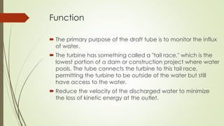 Function
 The primary purpose of the draft tube is to monitor the influx
of water.
 The turbine has something called a "tail race," which is the
lowest portion of a dam or construction project where water
pools. The tube connects the turbine to this tail race,
permitting the turbine to be outside of the water but still
have access to the water.
 Reduce the velocity of the discharged water to minimize
the loss of kinetic energy at the outlet.
 