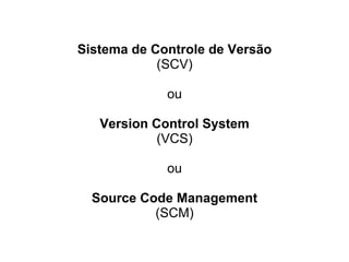 Sistema de Controle de Versão
(SCV)
ou
Version Control System
(VCS)
ou
Source Code Management
(SCM)
 
