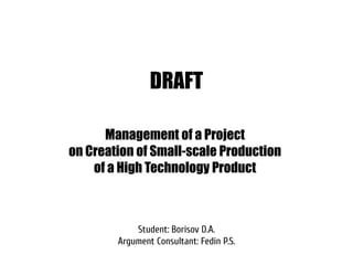 DRAFT

      Management of a Project
on Creation of Small-scale Production
    of a High Technology Product



            Student: Borisov D.A.
        Argument Consultant: Fedin P.S.
 