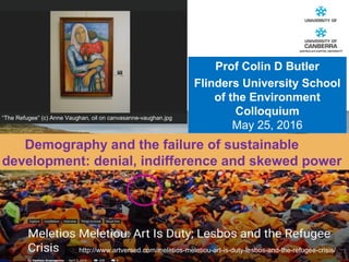 CRICOS #00212K
Demography and the failure of sustainable
development: denial, indifference and skewed power
“The Refugee” (c) Anne Vaughan, oil on canvasanne-vaughan.jpg
Prof Colin D Butler
Flinders University School
of the Environment
Colloquium
May 25, 2016
http://www.artversed.com/meletios-meletiou-art-is-duty-lesbos-and-the-refugee-crisis/
 
