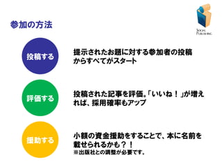 参加の方法


        提示されたお題に対する参加者の投稿
 投稿する
        からすべてがスタート



        投稿された記事を評価。「いいね！」が増え
 評価する
        れば、採用確率もアップ



        小額の資金援助をすることで、本に名前を
 援助する
        載せられるかも？！
        ※出版社との調整が必要です。
 