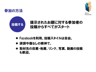 参加の方法


         提示されたお題に対する参加者の
 投稿する
         投稿からすべてがスタート

    Facebookを利用。投稿スタイルは自由。
    誹謗中傷なしの精神で。
    取材先の自薦・他薦、リンク、写真、動画の投稿
     も歓迎。
 