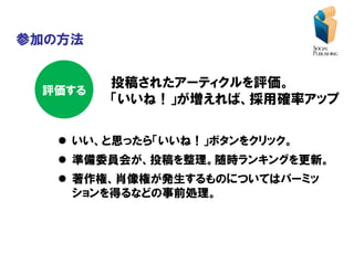 参加の方法


        投稿されたアーティクルを評価。
 評価する
        「いいね！」が増えれば、採用確率アップ

    いい、と思ったら「いいね！」ボタンをクリック。
    準備委員会が、投稿を整理。随時ランキングを更新。
    著作権、肖像権が発生するものについてはパーミッ
     ションを得るなどの事前処理。
 