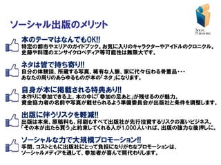 ソーシャル出版のメリット
 本のテーマはなんでもOK!!
 特定の都市やエリアのガイドブック。お気に入りのキャラクターやアイドルのクロニクル。
 史跡や料理のエンサイクロペディア等可能性は無限大です。

 ネタは皆で持ち寄り!!
 自分の体験談、所蔵する写真、稀有な人脈、家に代々伝わる骨董品・・・
 あなたの周りのあらゆるものが本の「ネタ」になります。

 自身が本に掲載される特典あり!!
 本作りに参加できる上、本の中に「参加の足あと」が残せるのが魅力。
 資金協力者の名前や写真が載せられるよう準備委員会が出版社と条件を調整します。

 出版に伴うリスクを軽減!!
 出版は本来、原稿料も、印刷もすべて出版社が先行投資するリスクの高いビジネス。
 「その本が出たら買う」と約束してくれる人が1,000人いれば、出版の強力な後押しに。

 ソーシャルな力で大規模プロモーション!!
 手間、コストともに出版社にとって負担になりがちなプロモーションは、
 ソーシャルメディアを通して、参加者が喜んで肩代わりします。
 