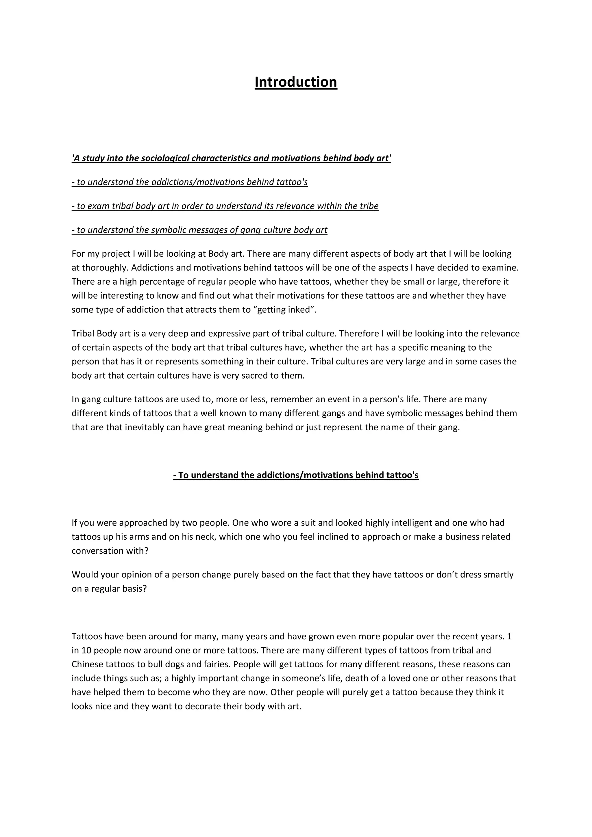 Introduction



'A study into the sociological characteristics and motivations behind body art'

- to understand the addictions/motivations behind tattoo's

- to exam tribal body art in order to understand its relevance within the tribe

- to understand the symbolic messages of gang culture body art

For my project I will be looking at Body art. There are many different aspects of body art that I will be looking
at thoroughly. Addictions and motivations behind tattoos will be one of the aspects I have decided to examine.
There are a high percentage of regular people who have tattoos, whether they be small or large, therefore it
will be interesting to know and find out what their motivations for these tattoos are and whether they have
some type of addiction that attracts them to “getting inked”.

Tribal Body art is a very deep and expressive part of tribal culture. Therefore I will be looking into the relevance
of certain aspects of the body art that tribal cultures have, whether the art has a specific meaning to the
person that has it or represents something in their culture. Tribal cultures are very large and in some cases the
body art that certain cultures have is very sacred to them.

In gang culture tattoos are used to, more or less, remember an event in a person’s life. There are many
different kinds of tattoos that a well known to many different gangs and have symbolic messages behind them
that are that inevitably can have great meaning behind or just represent the name of their gang.



                          - To understand the addictions/motivations behind tattoo's



If you were approached by two people. One who wore a suit and looked highly intelligent and one who had
tattoos up his arms and on his neck, which one who you feel inclined to approach or make a business related
conversation with?

Would your opinion of a person change purely based on the fact that they have tattoos or don’t dress smartly
on a regular basis?



Tattoos have been around for many, many years and have grown even more popular over the recent years. 1
in 10 people now around one or more tattoos. There are many different types of tattoos from tribal and
Chinese tattoos to bull dogs and fairies. People will get tattoos for many different reasons, these reasons can
include things such as; a highly important change in someone’s life, death of a loved one or other reasons that
have helped them to become who they are now. Other people will purely get a tattoo because they think it
looks nice and they want to decorate their body with art.
 
