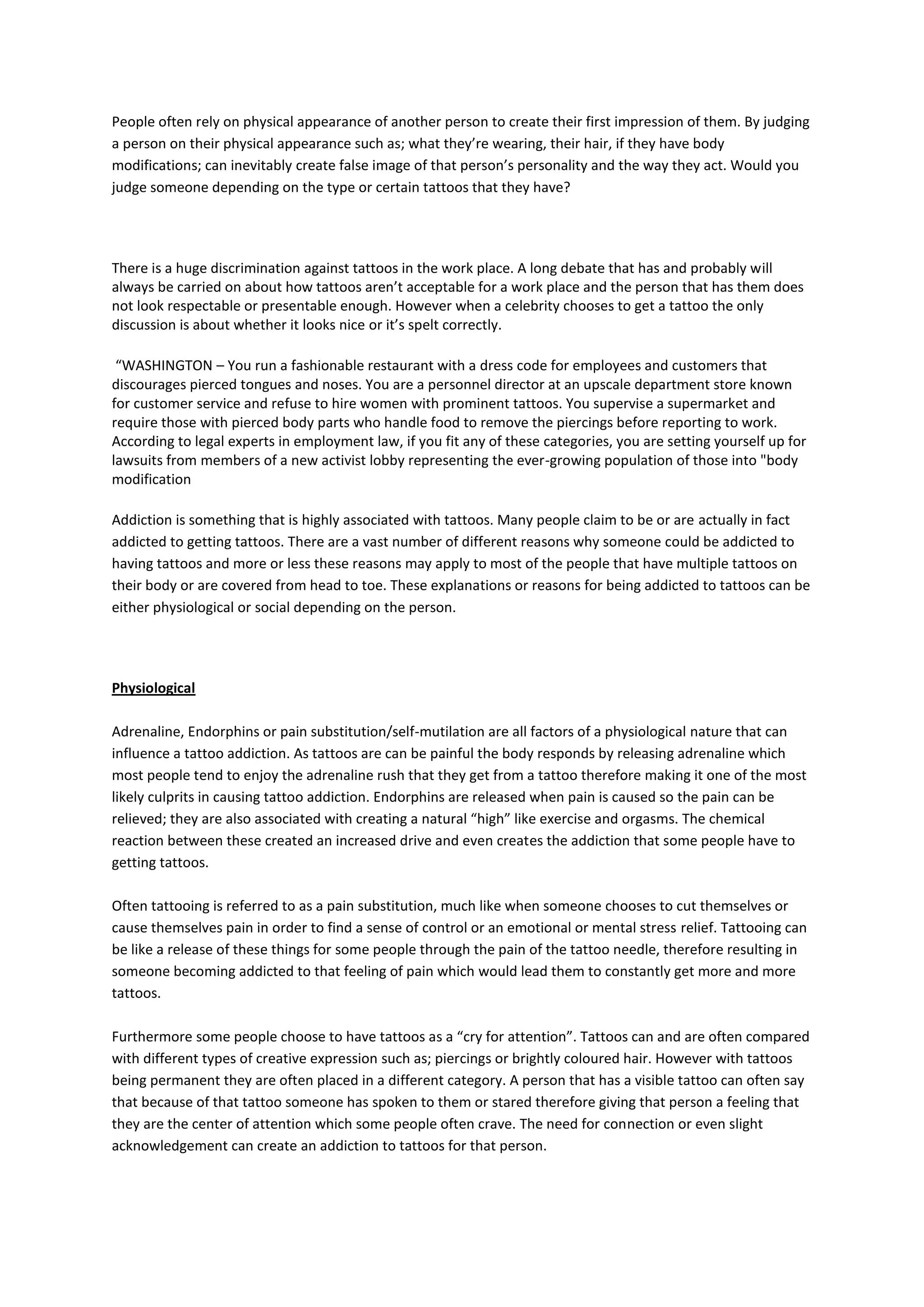 People often rely on physical appearance of another person to create their first impression of them. By judging
a person on their physical appearance such as; what they’re wearing, their hair, if they have body
modifications; can inevitably create false image of that person’s personality and the way they act. Would you
judge someone depending on the type or certain tattoos that they have?




There is a huge discrimination against tattoos in the work place. A long debate that has and probably will
always be carried on about how tattoos aren’t acceptable for a work place and the person that has them does
not look respectable or presentable enough. However when a celebrity chooses to get a tattoo the only
discussion is about whether it looks nice or it’s spelt correctly.

 “WASHINGTON – You run a fashionable restaurant with a dress code for employees and customers that
discourages pierced tongues and noses. You are a personnel director at an upscale department store known
for customer service and refuse to hire women with prominent tattoos. You supervise a supermarket and
require those with pierced body parts who handle food to remove the piercings before reporting to work.
According to legal experts in employment law, if you fit any of these categories, you are setting yourself up for
lawsuits from members of a new activist lobby representing the ever-growing population of those into "body
modification

Addiction is something that is highly associated with tattoos. Many people claim to be or are actually in fact
addicted to getting tattoos. There are a vast number of different reasons why someone could be addicted to
having tattoos and more or less these reasons may apply to most of the people that have multiple tattoos on
their body or are covered from head to toe. These explanations or reasons for being addicted to tattoos can be
either physiological or social depending on the person.




Physiological

Adrenaline, Endorphins or pain substitution/self-mutilation are all factors of a physiological nature that can
influence a tattoo addiction. As tattoos are can be painful the body responds by releasing adrenaline which
most people tend to enjoy the adrenaline rush that they get from a tattoo therefore making it one of the most
likely culprits in causing tattoo addiction. Endorphins are released when pain is caused so the pain can be
relieved; they are also associated with creating a natural “high” like exercise and orgasms. The chemical
reaction between these created an increased drive and even creates the addiction that some people have to
getting tattoos.

Often tattooing is referred to as a pain substitution, much like when someone chooses to cut themselves or
cause themselves pain in order to find a sense of control or an emotional or mental stress relief. Tattooing can
be like a release of these things for some people through the pain of the tattoo needle, therefore resulting in
someone becoming addicted to that feeling of pain which would lead them to constantly get more and more
tattoos.

Furthermore some people choose to have tattoos as a “cry for attention”. Tattoos can and are often compared
with different types of creative expression such as; piercings or brightly coloured hair. However with tattoos
being permanent they are often placed in a different category. A person that has a visible tattoo can often say
that because of that tattoo someone has spoken to them or stared therefore giving that person a feeling that
they are the center of attention which some people often crave. The need for connection or even slight
acknowledgement can create an addiction to tattoos for that person.
 