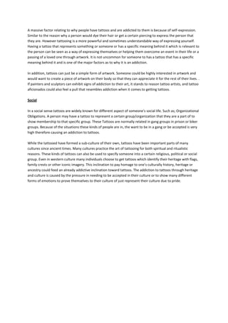 A massive factor relating to why people have tattoos and are addicted to them is because of self-expression.
Similar to the reason why a person would dye their hair or get a certain piercing to express the person that
they are. However tattooing is a more powerful and sometimes understandable way of expressing yourself.
Having a tattoo that represents something or someone or has a specific meaning behind it which is relevant to
the person can be seen as a way of expressing themselves or helping them overcome an event in their life or a
passing of a loved one through artwork. It is not uncommon for someone to has a tattoo that has a specific
meaning behind it and is one of the major factors as to why it is an addiction.

In addition, tattoos can just be a simple form of artwork. Someone could be highly interested in artwork and
would want to create a piece of artwork on their body so that they can appreciate it for the rest of their lives. .
If painters and sculptors can exhibit signs of addiction to their art, it stands to reason tattoo artists, and tattoo
aficionados could also feel a pull that resembles addiction when it comes to getting tattoos.

Social

In a social sense tattoos are widely known for different aspect of someone’s social life. Such as; Organizational
Obligations. A person may have a tattoo to represent a certain group/organization that they are a part of to
show membership to that specific group. These Tattoos are normally related in gang groups in prison or biker
groups. Because of the situations these kinds of people are in, the want to be in a gang or be accepted is very
high therefore causing an addiction to tattoos.

While the tattooed have formed a sub-culture of their own, tattoos have been important parts of many
cultures since ancient times. Many cultures practice the art of tattooing for both spiritual and ritualistic
reasons. These kinds of tattoos can also be used to specify someone into a certain religious, political or social
group. Even in western culture many individuals choose to get tattoos which identify their heritage with flags,
family crests or other iconic imagery. This inclination to pay homage to one’s culturally history, heritage or
ancestry could feed an already addictive inclination toward tattoos. The addiction to tattoos through heritage
and culture is caused by the pressure in needing to be accepted in their culture or to show many different
forms of emotions to prove themselves to their culture of just represent their culture due to pride.
 