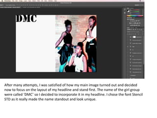 After many attempts, I was satisfied of how my main image turned out and decided
now to focus on the layout of my headline and stand first. The name of the girl group
were called ‘DMC’ so I decided to incorporate it in my headline. I chose the font Stencil
STD as it really made the name standout and look unique.
 