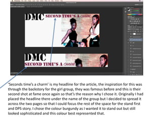 ‘Seconds time’s a charm’ is my headline for the article, the inspiration for this was
through the backstory for the girl group, they was famous before and this is their
second shot at fame once again so that’s the reason why I chose it. Originally I had
placed the headline there under the name of the group but I decided to spread it
across the two pages so that I could focus the rest of the space for the stand first
and DPS story. I chose the colour burgundy as I wanted it to stand out but still
looked sophisticated and this colour best represented that.
 
