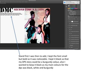 Stand first I was then to add, I kept the font small
but bold so it was noticeable. I kept it black so that
my DPS story could be a burgundy colour, also I
wanted to keep it black as my main colours for the
dps was black, white and burgundy
 
