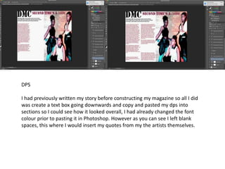 DPS
I had previously written my story before constructing my magazine so all I did
was create a text box going downwards and copy and pasted my dps into
sections so I could see how it looked overall, I had already changed the font
colour prior to pasting it in Photoshop. However as you can see I left blank
spaces, this where I would insert my quotes from my the artists themselves.
 