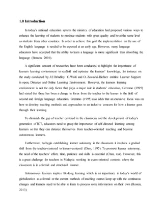 1.0 Introduction
In today’s national education system the ministry of education had proposed various ways to
enhance the learning of students to produce students with great quality and be at the same level
as students from other countries. In order to achieve this goal the implementation on the use of
the English language is needed to be exposed at an early age. However, many language
educators have accepted that the ability to learn a language is more significant than absorbing the
language (Benson, 2001).
A significant amount of researches have been conducted to highlight the importance of
learners learning environment to scaffold and optimize the learners’ knowledge, for instance on
the study conducted by J.E Brindley, C.Walti and O. Zawacki-Richter entitled Learner Support
in open, Distance and Online Learning Environment. However, the learners learning
environment is not the only factor that plays a major role in students’ education, Gremmo (1995)
had stated that there has been a change in focus from the teacher to the learner in the field of
second and foreign language education. Gremmo (1995) also adds that an exclusive focus was on
how to develop teaching methods and approaches to an inclusive concern for how a learner goes
through their learning.
To diminish the gap of teacher centered in the classroom and the development of today’s
generation of ICT, educators need to grasp the importance of self-directed learning among
learners so that they can distance themselves from teacher-oriented teaching and become
autonomous learners.
Furthermore, to begin establishing learner autonomy in the classroom it involves a gradual
shift from the teacher-centered to learner-centered (Dam, 1995). To promote learner autonomy,
the need of the teachers’ effort, time, patience and skills is essential (Chan, xxx). However, this
is a great challenge for teachers in Malaysia working in exam-oriented contexts where the
classroom is in a formal and structured manner.
Autonomous learners implies life-long learning which is an importance in today’s world of
globalization as a formal or the current methods of teaching cannot keep up with the continuous
changes and learners need to be able to learn to process some information on their own (Ikonen,
2013)
 