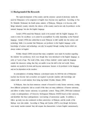 1.1 Backgroundof the Research
The rapid development of the country and the extensive spread of electronic media the
need for Malaysians to be competent in English have become very significant. According to Tun
Dr. Mahathir Mohamad, the fourth prime minister of Malaysia, Malaysia is to become a full-
fledge industrial country whereby the citizens of the country need to not only be proficient on the
national language but also the English language.
Asmah (1994) stated that Malaysia needs to be assisted with the English language if it
wants to strive for excellence as it cannot be accomplished by solely depending on the National
language. Asmah (1994) also added that to assist Malaysia to shift rapidly into the science and
technology fields it is essential that Malaysian are proficient in the English language as the
knowledge of science and technology can only be acquired through reading books which are
always written in English.
Norlida Ahmad (2004) stressed that many complaints were made by teachers regarding
the students’ low proficiency level even though they were introduced to the English language as
early as 7 years of age. The result of this, many of these students’ cannot apply the language
outside the classroom setting thus they are unable to use the skill in the real world. Hence,
students are needed to be train and become autonomous learners to be proficient in the language
and not be dependent on the teachers.
In contemplation of making Malaysia a developed nation by 2020 the role of Malaysian
teachers has become vital as teachers are required to provide students with knowledge and
related skills to avoid students from being lag behind (Norlida Ahmad, 2004)
In Malaysia, there has been numerous amount of research to study learner autonomy coming
from different perspective and as a result of this there are many definitions of learner autonomy
and efforts to utilize learner autonomy in a particular context. Thang (2001, 2005) had conducted
a study on undergraduates of University Kebangsaan Malaysia (UKM) based on their autonomy
and identified that these undergraduates were lacking of autonomous quality. In addition, a
follow up study was also conducted on three universities in Malaysia and the results of the
findings were also similar. According to Thang and Azarina (2007), even though the learners
were mostly teacher-oriented they did acquire the characteristic to learn English autonomously.
 