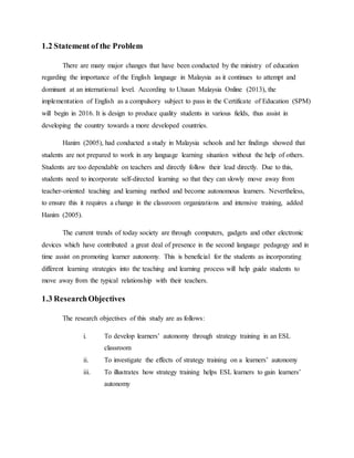 1.2 Statement of the Problem
There are many major changes that have been conducted by the ministry of education
regarding the importance of the English language in Malaysia as it continues to attempt and
dominant at an international level. According to Utusan Malaysia Online (2013), the
implementation of English as a compulsory subject to pass in the Certificate of Education (SPM)
will begin in 2016. It is design to produce quality students in various fields, thus assist in
developing the country towards a more developed countries.
Hanim (2005), had conducted a study in Malaysia schools and her findings showed that
students are not prepared to work in any language learning situation without the help of others.
Students are too dependable on teachers and directly follow their lead directly. Due to this,
students need to incorporate self-directed learning so that they can slowly move away from
teacher-oriented teaching and learning method and become autonomous learners. Nevertheless,
to ensure this it requires a change in the classroom organizations and intensive training, added
Hanim (2005).
The current trends of today society are through computers, gadgets and other electronic
devices which have contributed a great deal of presence in the second language pedagogy and in
time assist on promoting learner autonomy. This is beneficial for the students as incorporating
different learning strategies into the teaching and learning process will help guide students to
move away from the typical relationship with their teachers.
1.3 ResearchObjectives
The research objectives of this study are as follows:
i. To develop learners’ autonomy through strategy training in an ESL
classroom
ii. To investigate the effects of strategy training on a learners’ autonomy
iii. To illustrates how strategy training helps ESL learners to gain learners’
autonomy
 