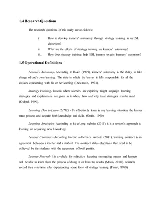 1.4 ResearchQuestions
The research questions of this study are as follows:
i. How to develop learners’ autonomy through strategy training in an ESL
classroom?
ii. What are the effects of strategy training on learners’ autonomy?
iii. How does strategy training help ESL learners to gain learners’ autonomy?
1.5 OperationalDefinitions
Learners Autonomy- According to Holec (1979), learners’ autonomy is the ability to take
charge of one's own learning. The state in which the learner is fully responsible for all the
choices concerning with his or her learning (Dickinson, 1993).
Strategy Training- lessons where learners are explicitly taught language learning
strategies and explanations are given as to when, how and why these strategies can be used
(Oxford, 1990).
Learning How to Learn (LHTL) - To effectively learn in any learning situation the learner
must possess and acquire both knowledge and skills (Smith, 1990)
Learning Strategies- According to ku-crl.org website (2015), it is a person’s approach to
learning on acquiring new knowledge.
Learner Contracts- According to educ.ualberta.ca website (2011), learning contract is an
agreement between a teacher and a student. The contract states objectives that need to be
achieved by the students with the agreement of both parties.
Learner Journal- It is a vehicle for reflection focusing on ongoing matter and learners
will be able to learn from the process of doing it or from the results (Moon, 2010). Learners
record their reactions after experiencing some form of strategy training (Farrel, 1998)
 