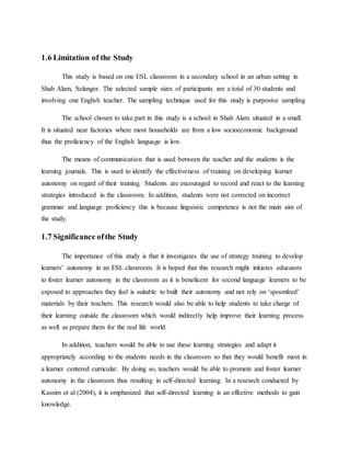 1.6 Limitation of the Study
This study is based on one ESL classroom in a secondary school in an urban setting in
Shah Alam, Selangor. The selected sample sizes of participants are a total of 30 students and
involving one English teacher. The sampling technique used for this study is purposive sampling
The school chosen to take part in this study is a school in Shah Alam situated in a small.
It is situated near factories where most households are from a low socioeconomic background
thus the proficiency of the English language is low.
The means of communication that is used between the teacher and the students is the
learning journals. This is used to identify the effectiveness of training on developing learner
autonomy on regard of their training. Students are encouraged to record and react to the learning
strategies introduced in the classroom. In addition, students were not corrected on incorrect
grammar and language proficiency this is because linguistic competence is not the main aim of
the study.
1.7 Significance ofthe Study
The importance of this study is that it investigates the use of strategy training to develop
learners’ autonomy in an ESL classroom. It is hoped that this research might initiates educators
to foster learner autonomy in the classroom as it is beneficent for second language learners to be
exposed to approaches they feel is suitable to built their autonomy and not rely on ‘spoonfeed’
materials by their teachers. This research would also be able to help students to take charge of
their learning outside the classroom which would indirectly help improve their learning process
as well as prepare them for the real life world.
In addition, teachers would be able to use these learning strategies and adapt it
appropriately according to the students needs in the classroom so that they would benefit most in
a learner centered curricular. By doing so, teachers would be able to promote and foster learner
autonomy in the classroom thus resulting in self-directed learning. In a research conducted by
Kassim et al (2004), it is emphasized that self-directed learning is an effective methods to gain
knowledge.
 
