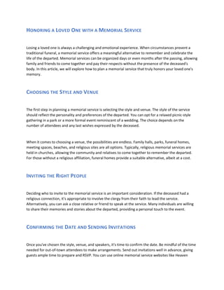 HONORING A LOVED ONE WITH A MEMORIAL SERVICE
Losing a loved one is always a challenging and emotional experience. When circumstances prevent a
traditional funeral, a memorial service offers a meaningful alternative to remember and celebrate the
life of the departed. Memorial services can be organized days or even months after the passing, allowing
family and friends to come together and pay their respects without the presence of the deceased's
body. In this article, we will explore how to plan a memorial service that truly honors your loved one's
memory.
CHOOSING THE STYLE AND VENUE
The first step in planning a memorial service is selecting the style and venue. The style of the service
should reflect the personality and preferences of the departed. You can opt for a relaxed picnic-style
gathering in a park or a more formal event reminiscent of a wedding. The choice depends on the
number of attendees and any last wishes expressed by the deceased.
When it comes to choosing a venue, the possibilities are endless. Family halls, parks, funeral homes,
meeting spaces, beaches, and religious sites are all options. Typically, religious memorial services are
held in churches, allowing the community and relatives to come together to remember the departed.
For those without a religious affiliation, funeral homes provide a suitable alternative, albeit at a cost.
INVITING THE RIGHT PEOPLE
Deciding who to invite to the memorial service is an important consideration. If the deceased had a
religious connection, it's appropriate to involve the clergy from their faith to lead the service.
Alternatively, you can ask a close relative or friend to speak at the service. Many individuals are willing
to share their memories and stories about the departed, providing a personal touch to the event.
CONFIRMING THE DATE AND SENDING INVITATIONS
Once you've chosen the style, venue, and speakers, it's time to confirm the date. Be mindful of the time
needed for out-of-town attendees to make arrangements. Send out invitations well in advance, giving
guests ample time to prepare and RSVP. You can use online memorial service websites like Heaven
 