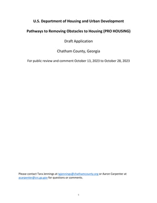 U.S. Department of Housing and Urban Development
Pathways to Removing Obstacles to Housing (PRO HOUSING)
Draft Application
Chatham County, Georgia
For public review and comment October 13, 2023 to October 28, 2023
Please contact Tara Jennings at tgjennings@chathamcounty.org or Aaron Carpenter at
acarpenter@crc.ga.gov for questions or comments.
1
 