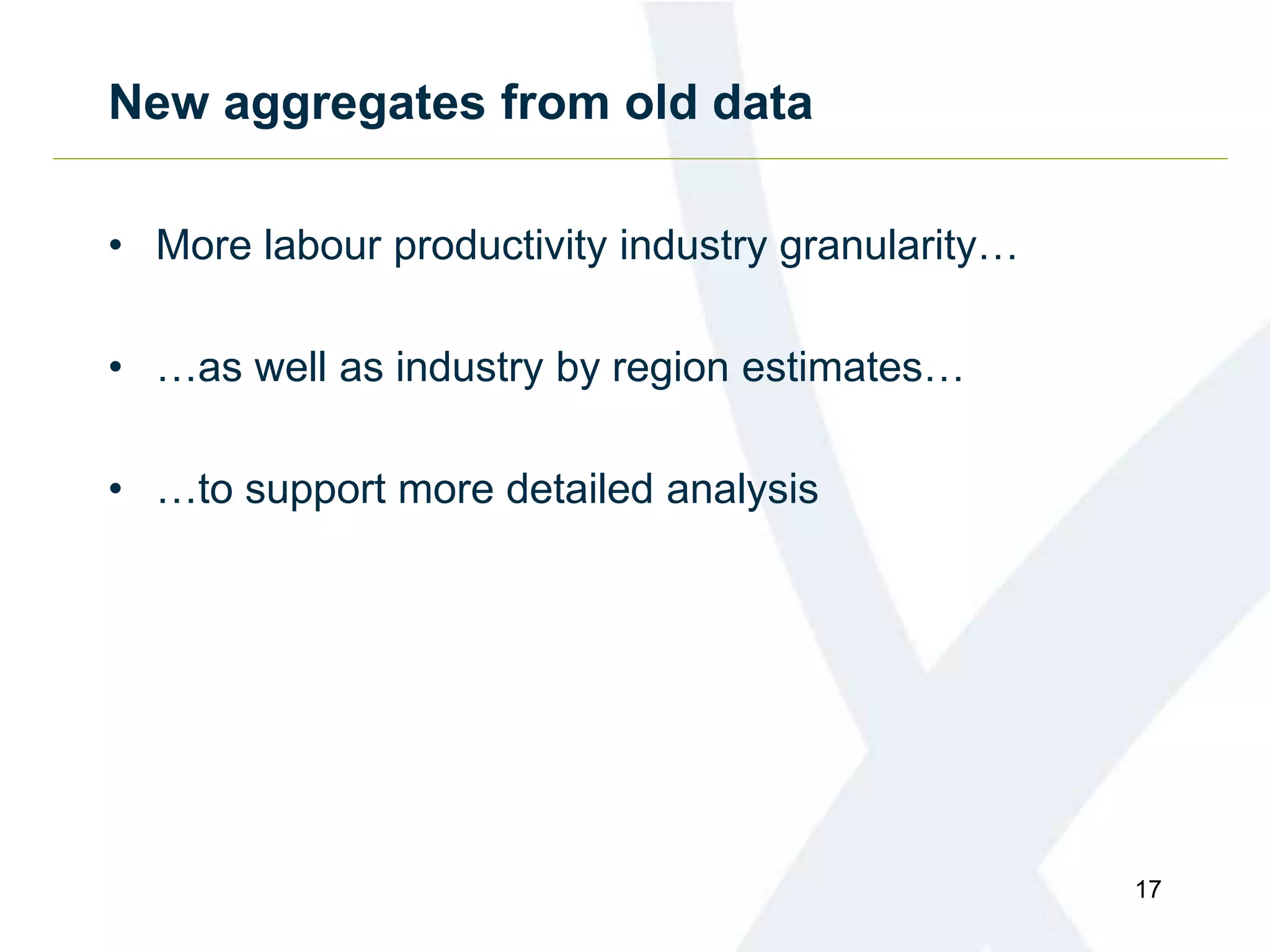 New aggregates from old data
• More labour productivity industry granularity…
• …as well as industry by region estimates…
• …to support more detailed analysis
17
 