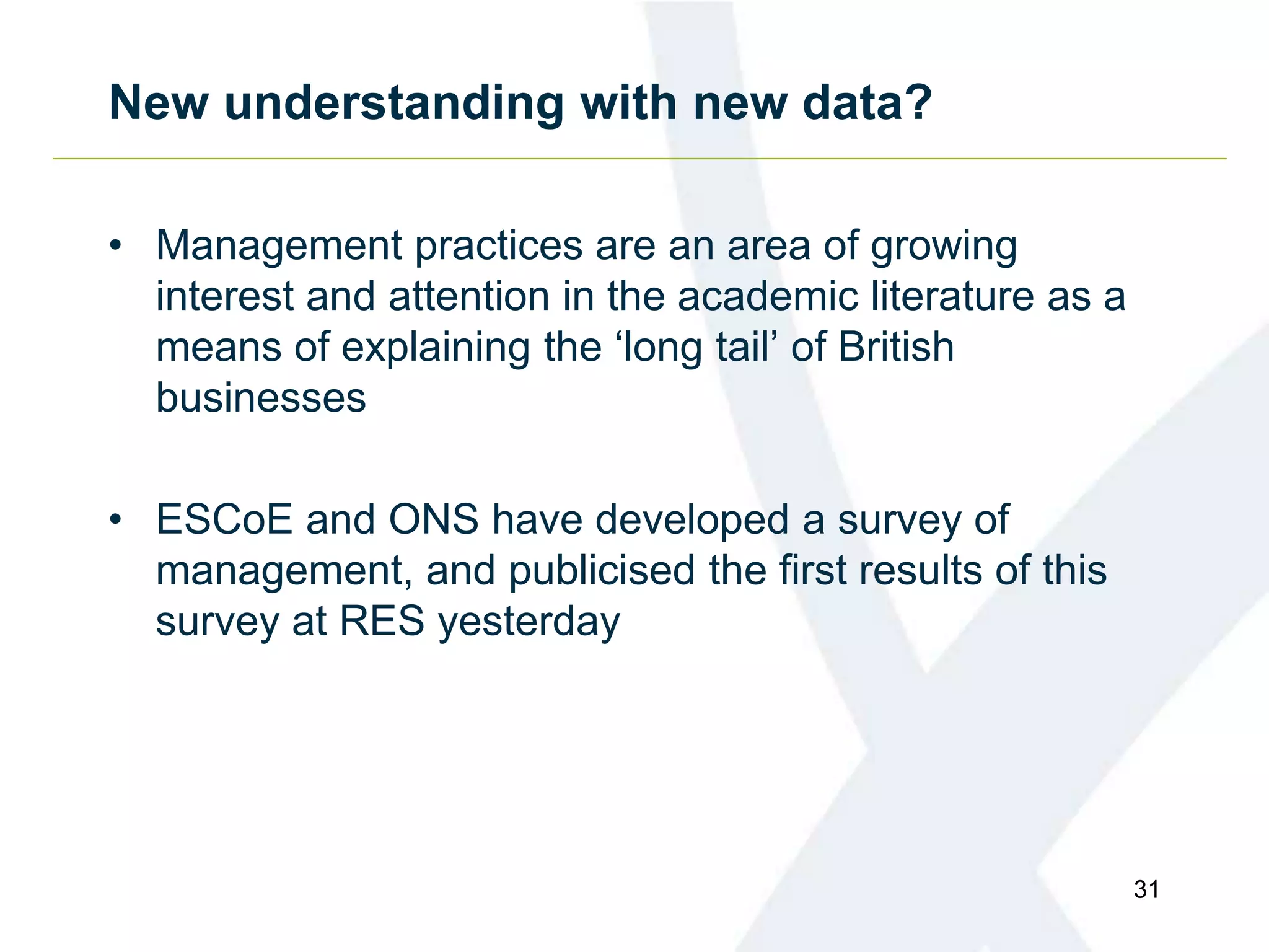 New understanding with new data?
• Management practices are an area of growing
interest and attention in the academic literature as a
means of explaining the ‘long tail’ of British
businesses
• ESCoE and ONS have developed a survey of
management, and publicised the first results of this
survey at RES yesterday
31
 