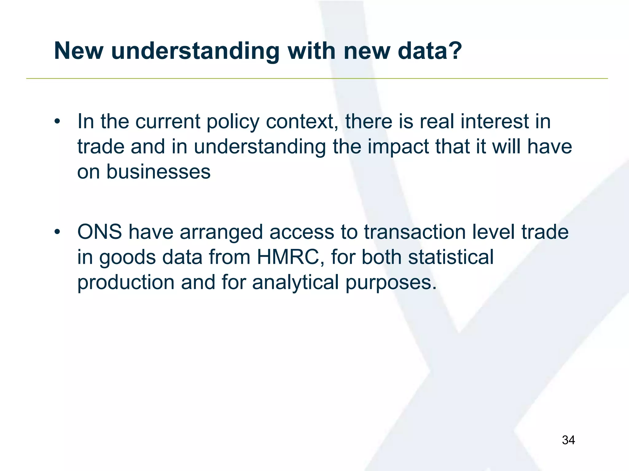 New understanding with new data?
• In the current policy context, there is real interest in
trade and in understanding the impact that it will have
on businesses
• ONS have arranged access to transaction level trade
in goods data from HMRC, for both statistical
production and for analytical purposes.
34
 