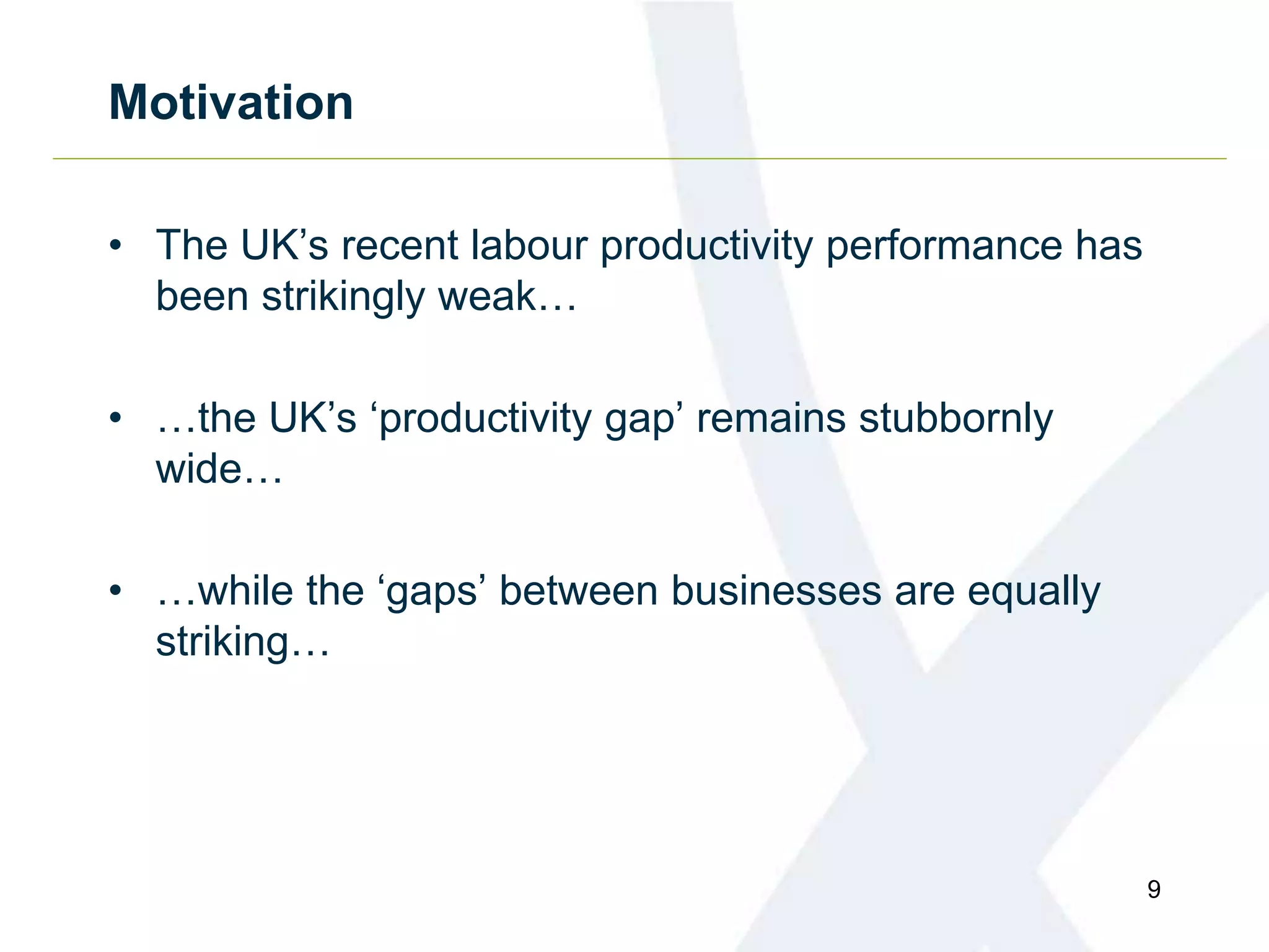 Motivation
• The UK’s recent labour productivity performance has
been strikingly weak…
• …the UK’s ‘productivity gap’ remains stubbornly
wide…
• …while the ‘gaps’ between businesses are equally
striking…
9
 