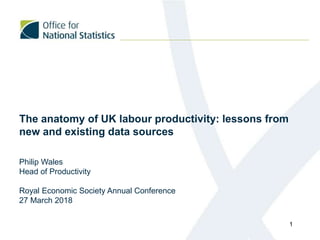 The anatomy of UK labour productivity: lessons from
new and existing data sources
Philip Wales
Head of Productivity
Royal Economic Society Annual Conference
27 March 2018
1
 