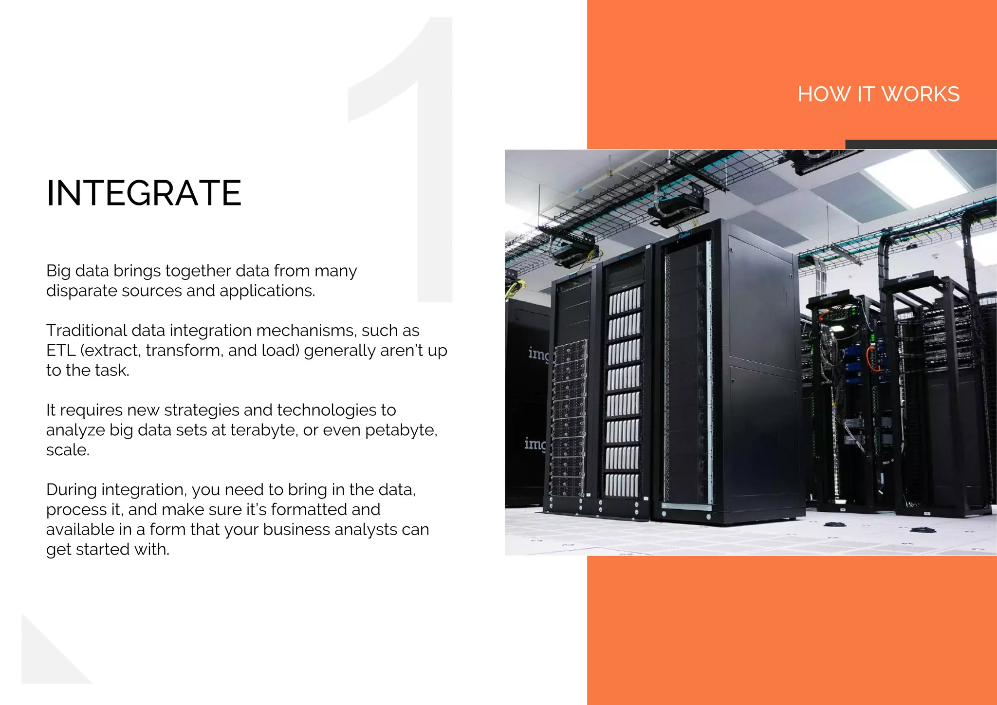 HOW IT WORKS
INTEGRATE
Big data brings together data from many
disparate sources and applications.
Traditional data integration mechanisms, such as
ETL (extract, transform, and load) generally aren’t up
to the task.
It requires new strategies and technologies to
analyze big data sets at terabyte, or even petabyte,
scale.
During integration, you need to bring in the data,
process it, and make sure it’s formatted and
available in a form that your business analysts can
get started with.
 