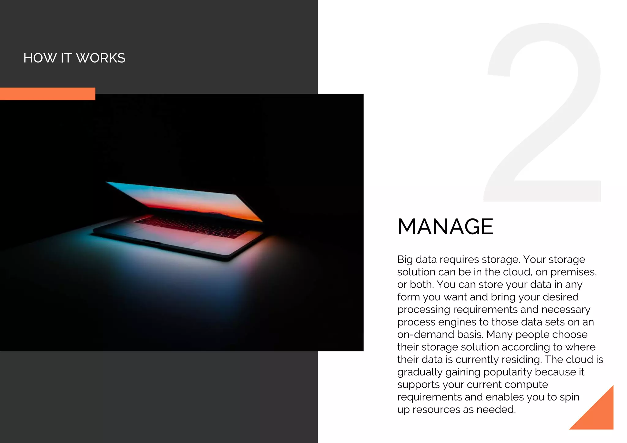 HOW IT WORKS
MANAGE
Big data requires storage. Your storage
solution can be in the cloud, on premises,
or both. You can store your data in any
form you want and bring your desired
processing requirements and necessary
process engines to those data sets on an
on-demand basis. Many people choose
their storage solution according to where
their data is currently residing. The cloud is
gradually gaining popularity because it
supports your current compute
requirements and enables you to spin
up resources as needed.
 