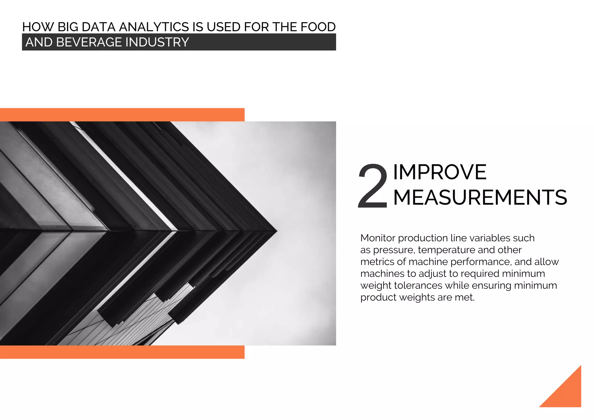 HOW BIG DATA ANALYTICS IS USED FOR THE FOOD
AND BEVERAGE INDUSTRY
IMPROVE
MEASUREMENTS
Monitor production line variables such
as pressure, temperature and other
metrics of machine performance, and allow
machines to adjust to required minimum
weight tolerances while ensuring minimum
product weights are met.
 