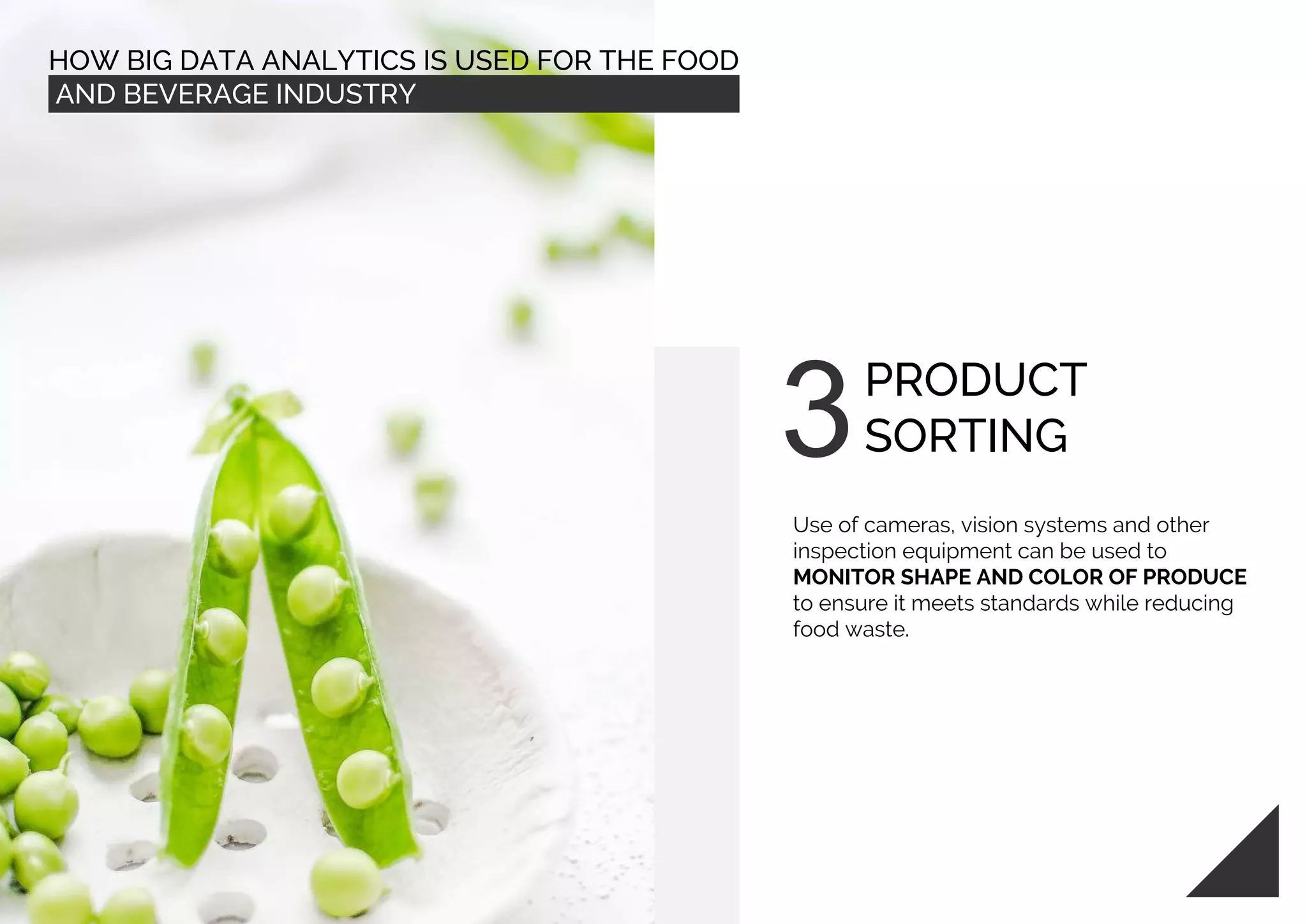 HOW BIG DATA ANALYTICS IS USED FOR THE FOOD
AND BEVERAGE INDUSTRY
PRODUCT
SORTING
Use of cameras, vision systems and other
inspection equipment can be used to
MONITOR SHAPE AND COLOR OF PRODUCE
to ensure it meets standards while reducing
food waste.
 