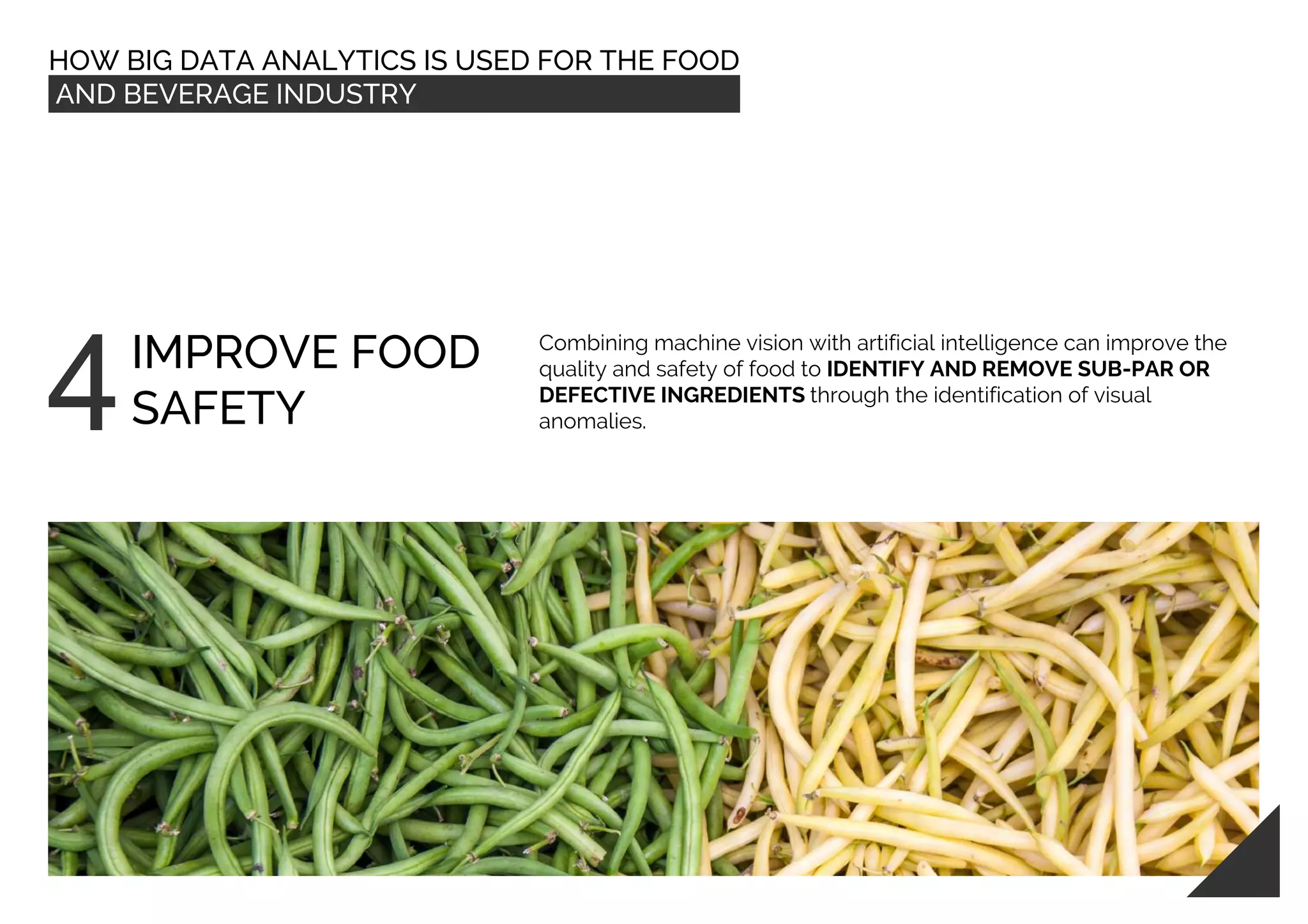 HOW BIG DATA ANALYTICS IS USED FOR THE FOOD
AND BEVERAGE INDUSTRY
IMPROVE FOOD
SAFETY
Combining machine vision with artificial intelligence can improve the
quality and safety of food to IDENTIFY AND REMOVE SUB-PAR OR
DEFECTIVE INGREDIENTS through the identification of visual
anomalies.
 