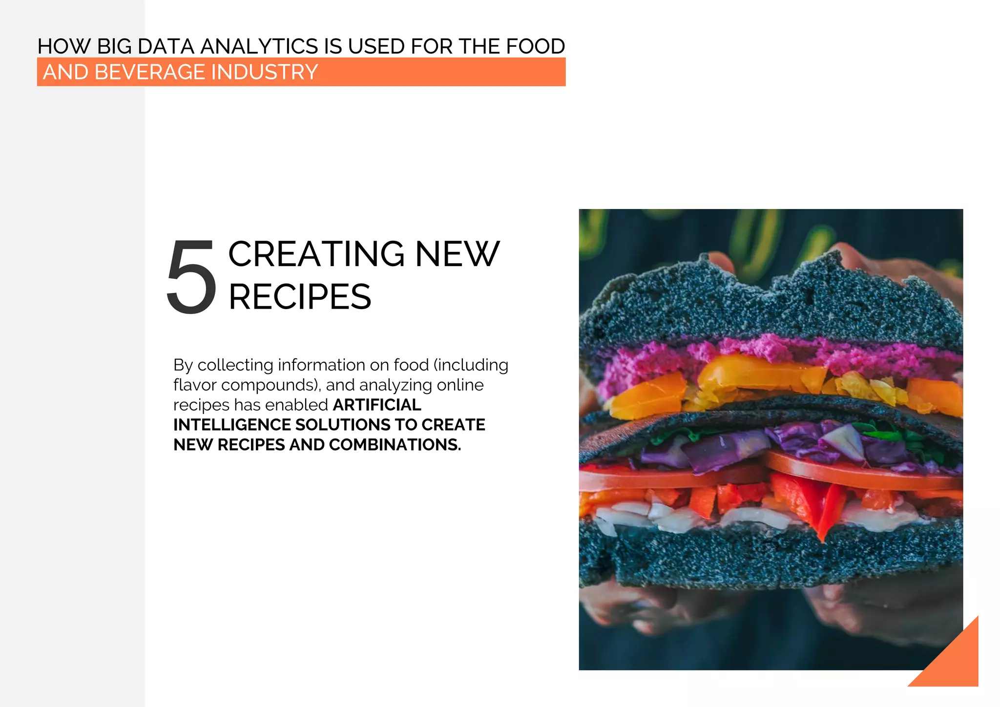 HOW BIG DATA ANALYTICS IS USED FOR THE FOOD
AND BEVERAGE INDUSTRY
CREATING NEW
RECIPES
By collecting information on food (including
flavor compounds), and analyzing online
recipes has enabled ARTIFICIAL
INTELLIGENCE SOLUTIONS TO CREATE
NEW RECIPES AND COMBINATIONS.
 