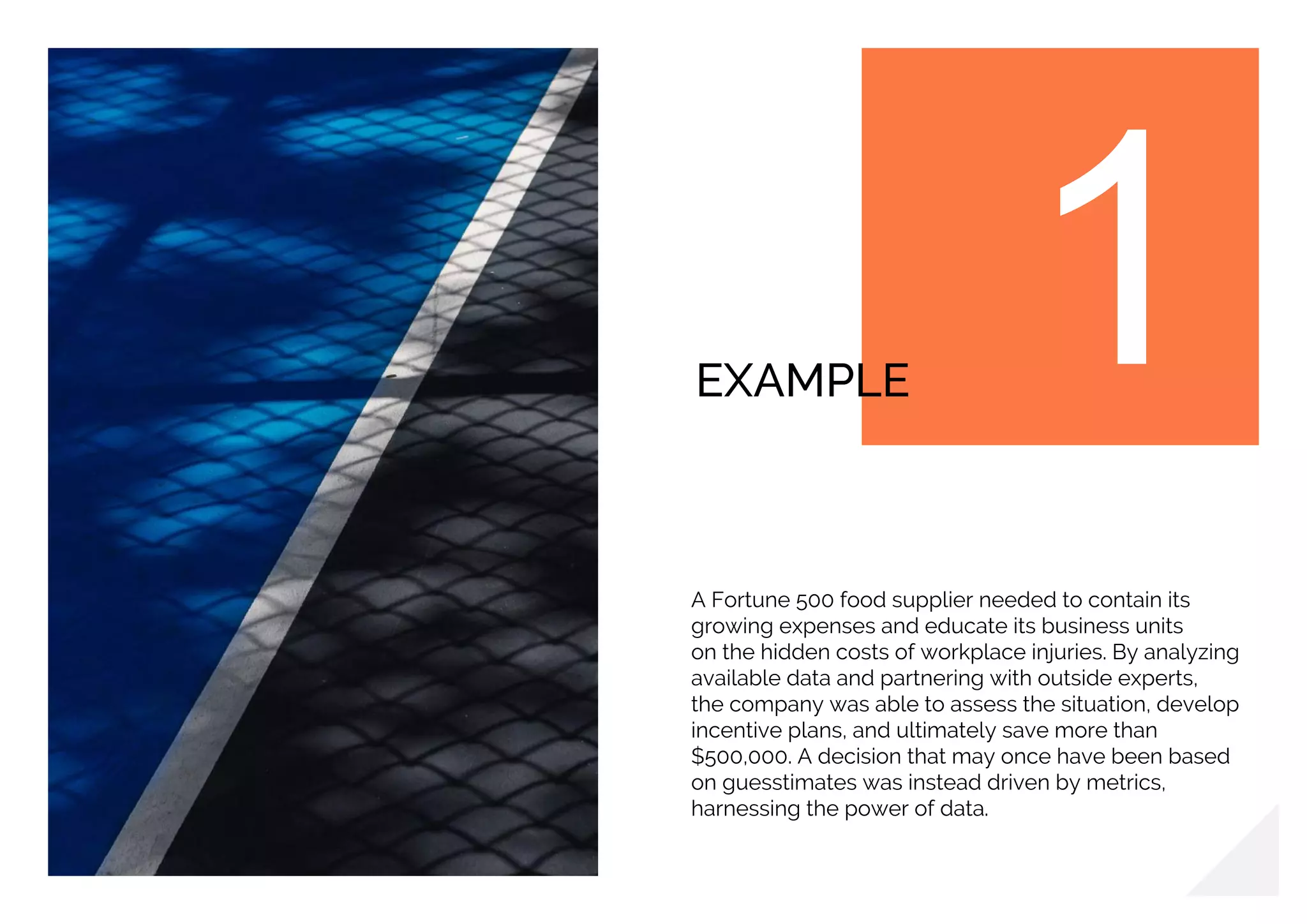 EXAMPLE
A Fortune 500 food supplier needed to contain its
growing expenses and educate its business units
on the hidden costs of workplace injuries. By analyzing
available data and partnering with outside experts,
the company was able to assess the situation, develop
incentive plans, and ultimately save more than
$500,000. A decision that may once have been based
on guesstimates was instead driven by metrics,
harnessing the power of data.
 