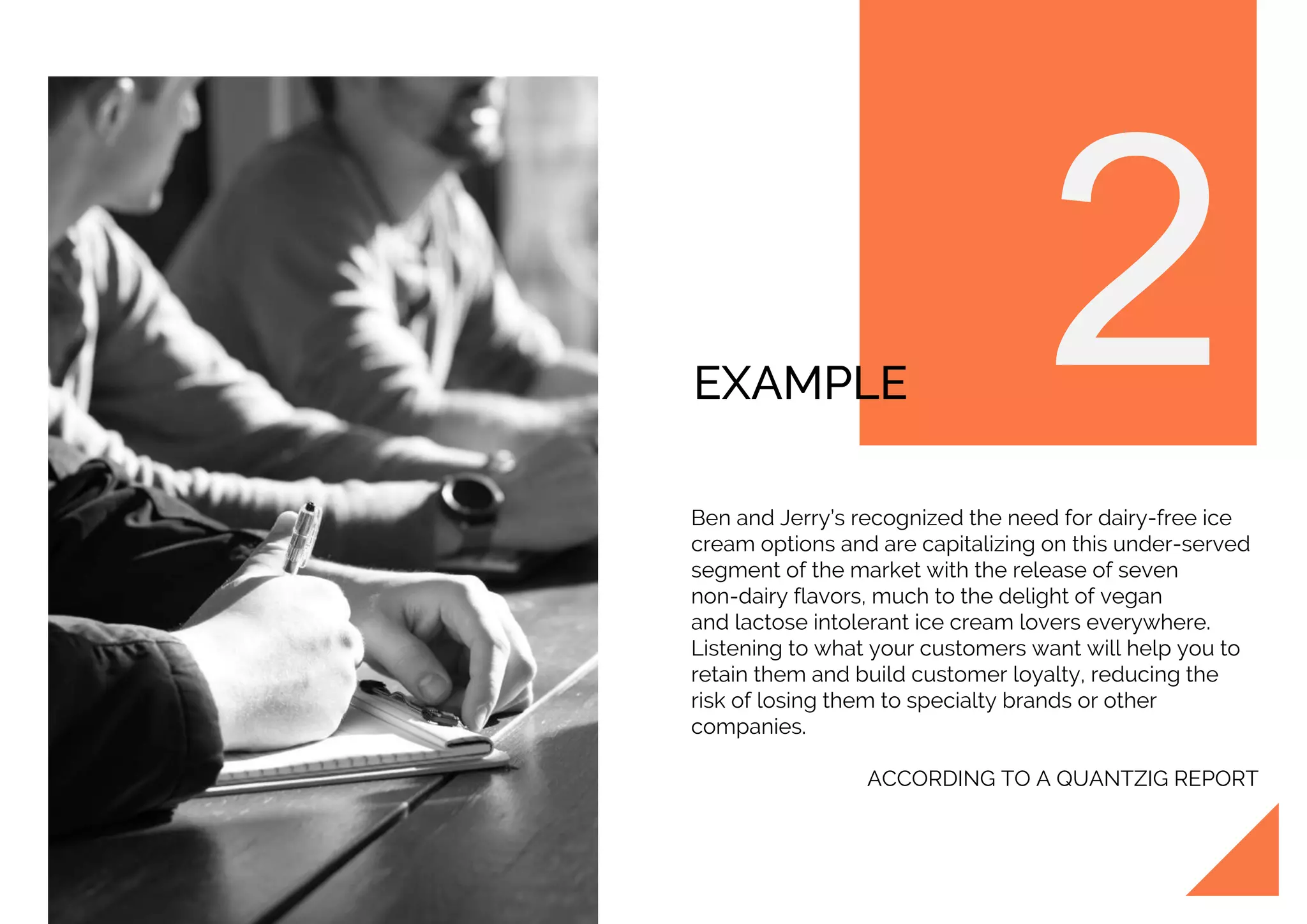 EXAMPLE
Ben and Jerry’s recognized the need for dairy-free ice
cream options and are capitalizing on this under-served
segment of the market with the release of seven
non-dairy flavors, much to the delight of vegan
and lactose intolerant ice cream lovers everywhere.
Listening to what your customers want will help you to
retain them and build customer loyalty, reducing the
risk of losing them to specialty brands or other
companies.
ACCORDING TO A QUANTZIG REPORT
 