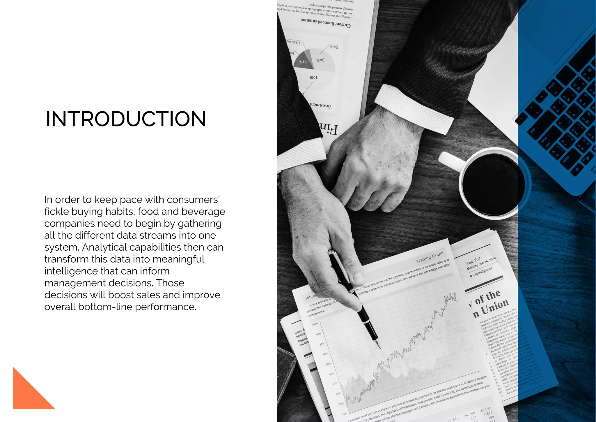 INTRODUCTION
In order to keep pace with consumers’
fickle buying habits, food and beverage
companies need to begin by gathering
all the different data streams into one
system. Analytical capabilities then can
transform this data into meaningful
intelligence that can inform
management decisions. Those
decisions will boost sales and improve
overall bottom-line performance.
 
