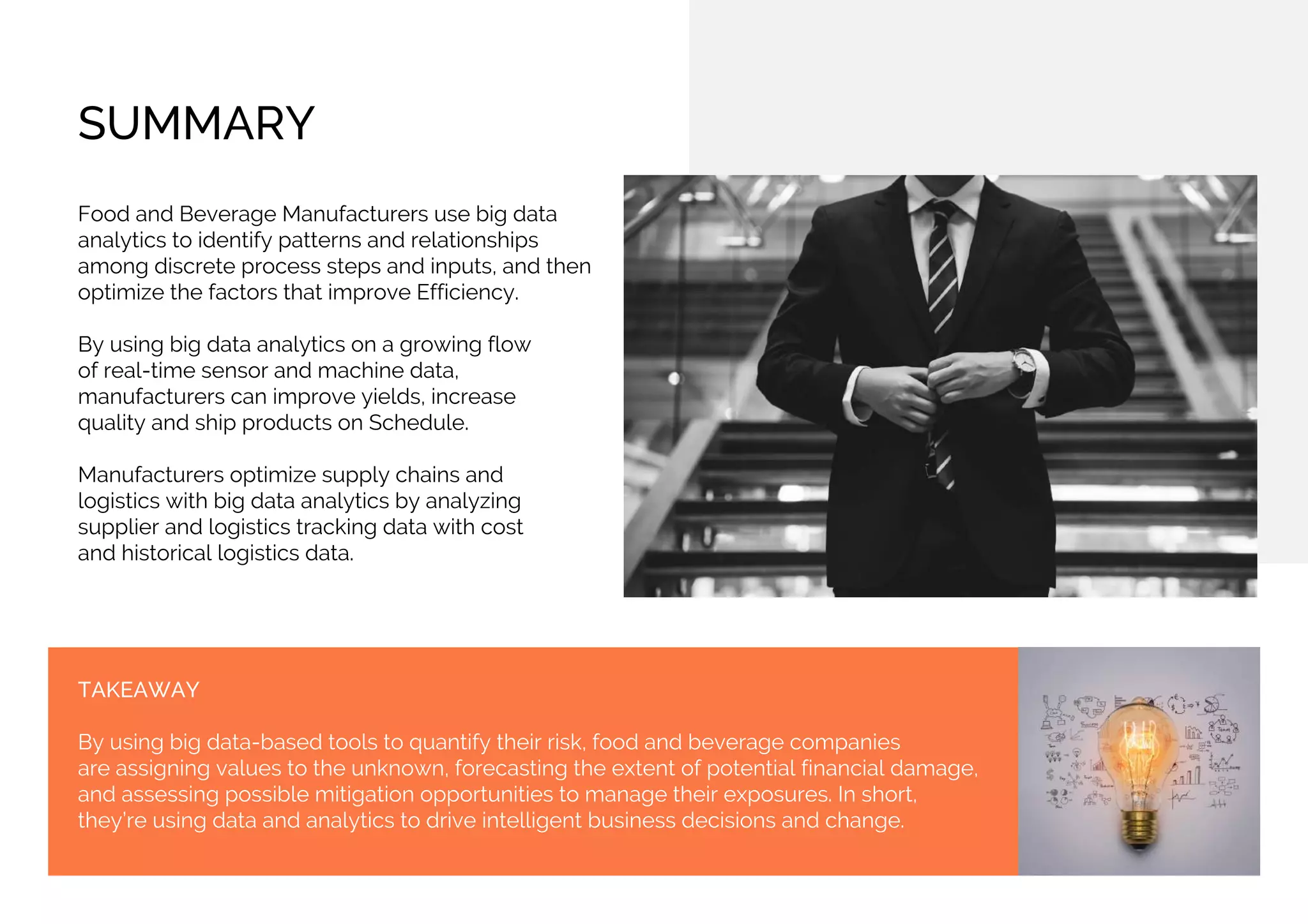 SUMMARY
Food and Beverage Manufacturers use big data
analytics to identify patterns and relationships
among discrete process steps and inputs, and then
optimize the factors that improve Efficiency.
By using big data analytics on a growing flow
of real-time sensor and machine data,
manufacturers can improve yields, increase
quality and ship products on Schedule.
Manufacturers optimize supply chains and
logistics with big data analytics by analyzing
supplier and logistics tracking data with cost
and historical logistics data.
TAKEAWAY
By using big data-based tools to quantify their risk, food and beverage companies
are assigning values to the unknown, forecasting the extent of potential financial damage,
and assessing possible mitigation opportunities to manage their exposures. In short,
they’re using data and analytics to drive intelligent business decisions and change.
 