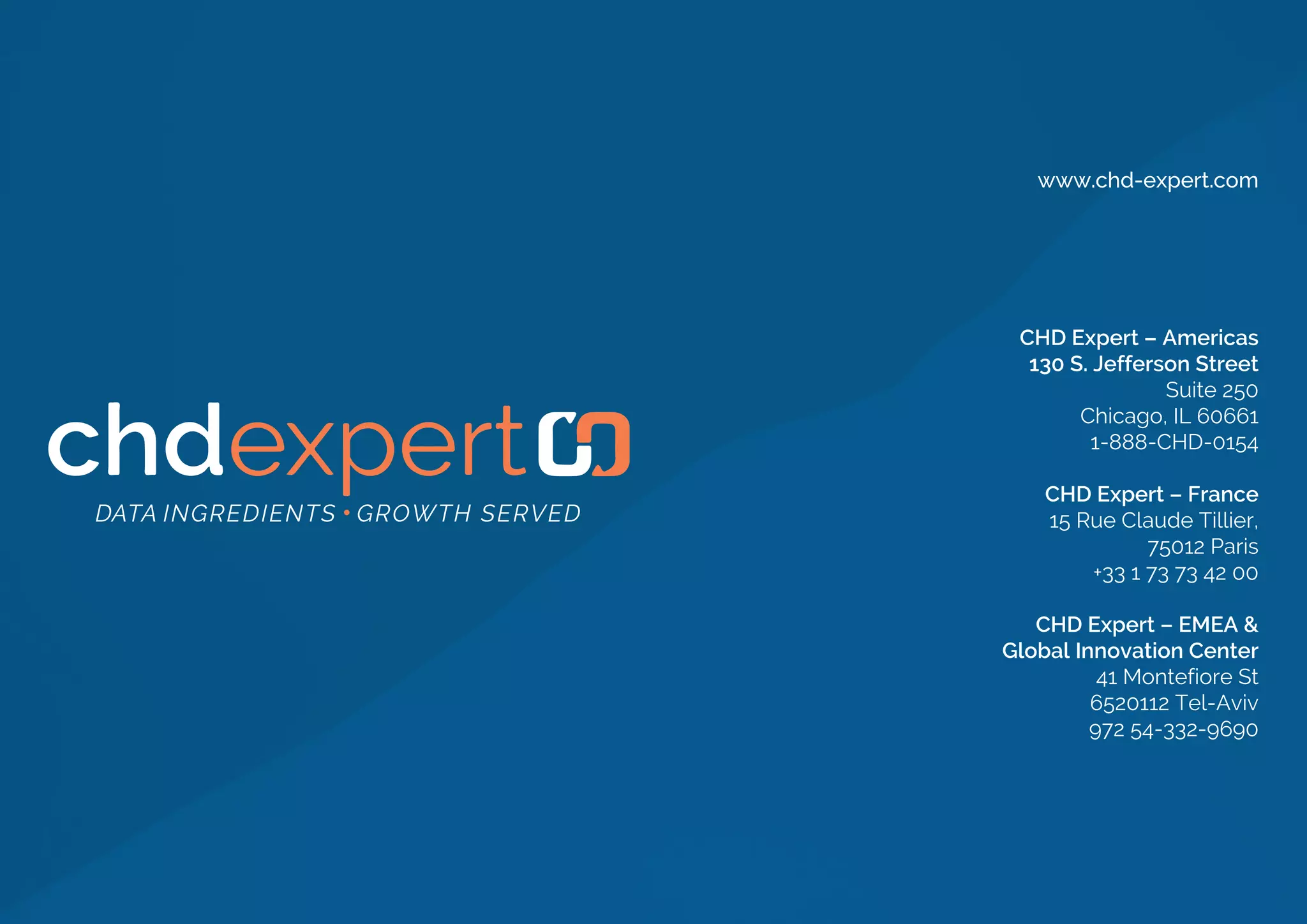 CHD Expert – Americas
130 S. Jefferson Street
Suite 250
Chicago, IL 60661
1-888-CHD-0154
CHD Expert – France
15 Rue Claude Tillier,
75012 Paris
+33 1 73 73 42 00
CHD Expert – EMEA &
Global Innovation Center
41 Montefiore St
6520112 Tel-Aviv
972 54-332-9690
www.chd-expert.com
 