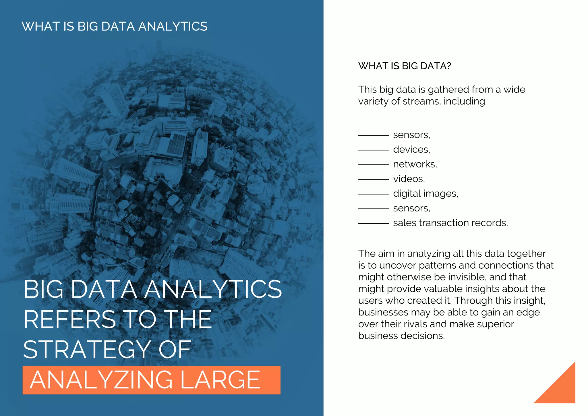 BIG DATA ANALYTICS
REFERS TO THE
STRATEGY OF
ANALYZING LARGE
WHAT IS BIG DATA ANALYTICS
WHAT IS BIG DATA?
This big data is gathered from a wide
variety of streams, including
sensors,
devices,
networks,
videos,
digital images,
sensors,
sales transaction records.
The aim in analyzing all this data together
is to uncover patterns and connections that
might otherwise be invisible, and that
might provide valuable insights about the
users who created it. Through this insight,
businesses may be able to gain an edge
over their rivals and make superior
business decisions.
 