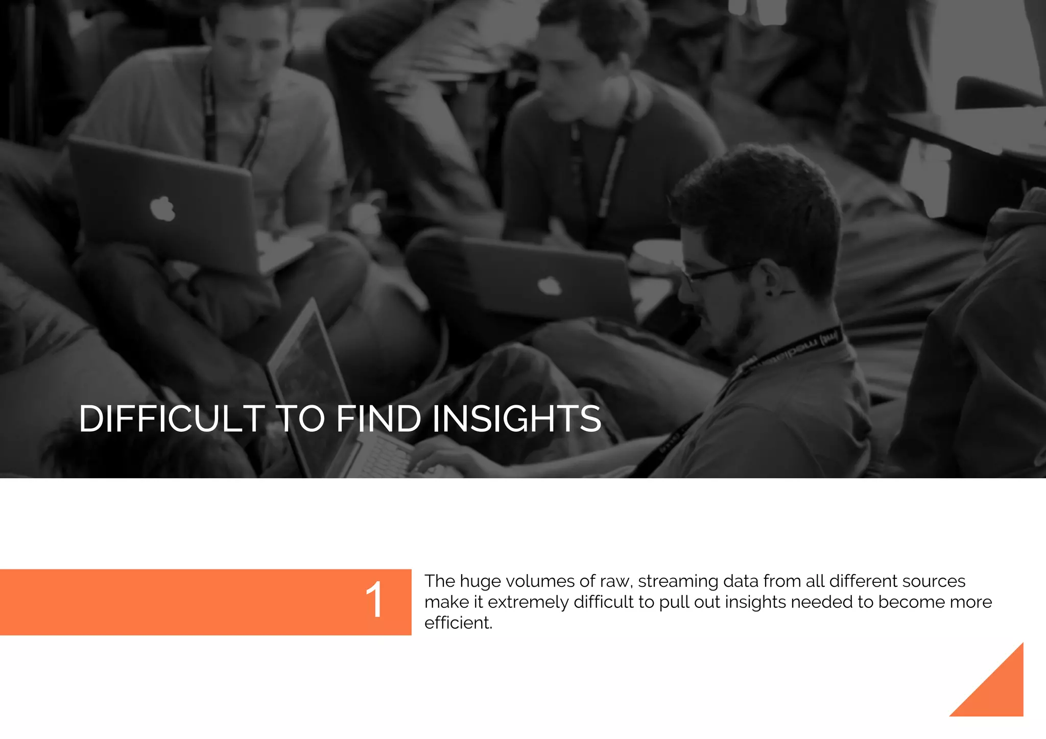 DIFFICULT TO FIND INSIGHTS
The huge volumes of raw, streaming data from all different sources
make it extremely difficult to pull out insights needed to become more
efficient.
 