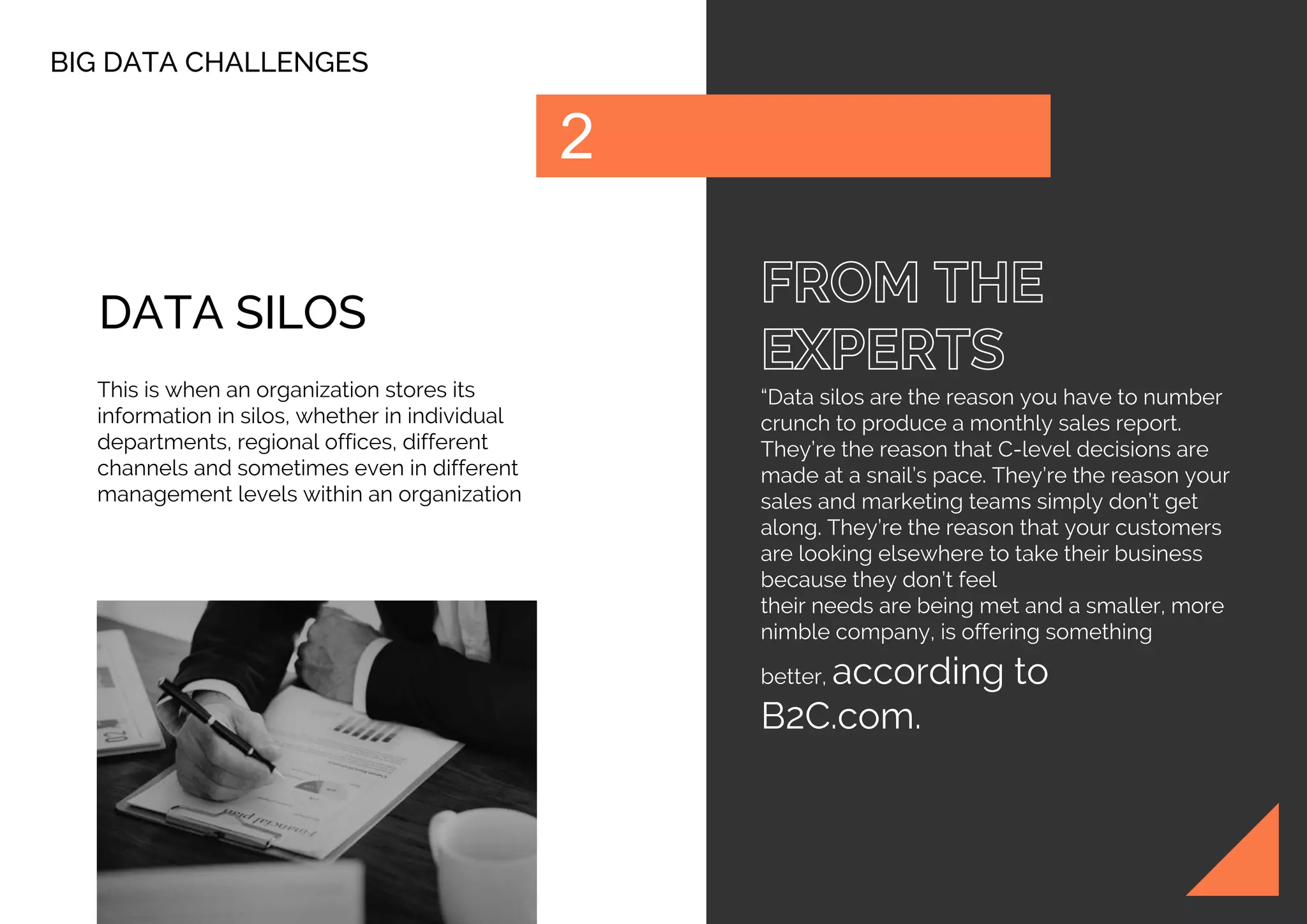 BIG DATA CHALLENGES
“Data silos are the reason you have to number
crunch to produce a monthly sales report.
They’re the reason that C-level decisions are
made at a snail’s pace. They’re the reason your
sales and marketing teams simply don’t get
along. They’re the reason that your customers
are looking elsewhere to take their business
because they don’t feel
their needs are being met and a smaller, more
nimble company, is offering something
better, according to
B2C.com.
DATA SILOS
This is when an organization stores its
information in silos, whether in individual
departments, regional offices, different
channels and sometimes even in different
management levels within an organization
 