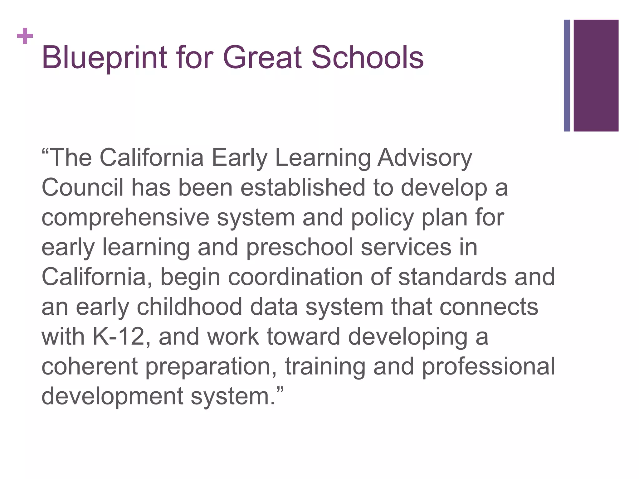 +
    Blueprint for Great Schools


    “The California Early Learning Advisory
    Council has been established to develop a
    comprehensive system and policy plan for
    early learning and preschool services in
    California, begin coordination of standards and
    an early childhood data system that connects
    with K-12, and work toward developing a
    coherent preparation, training and professional
    development system.”
 