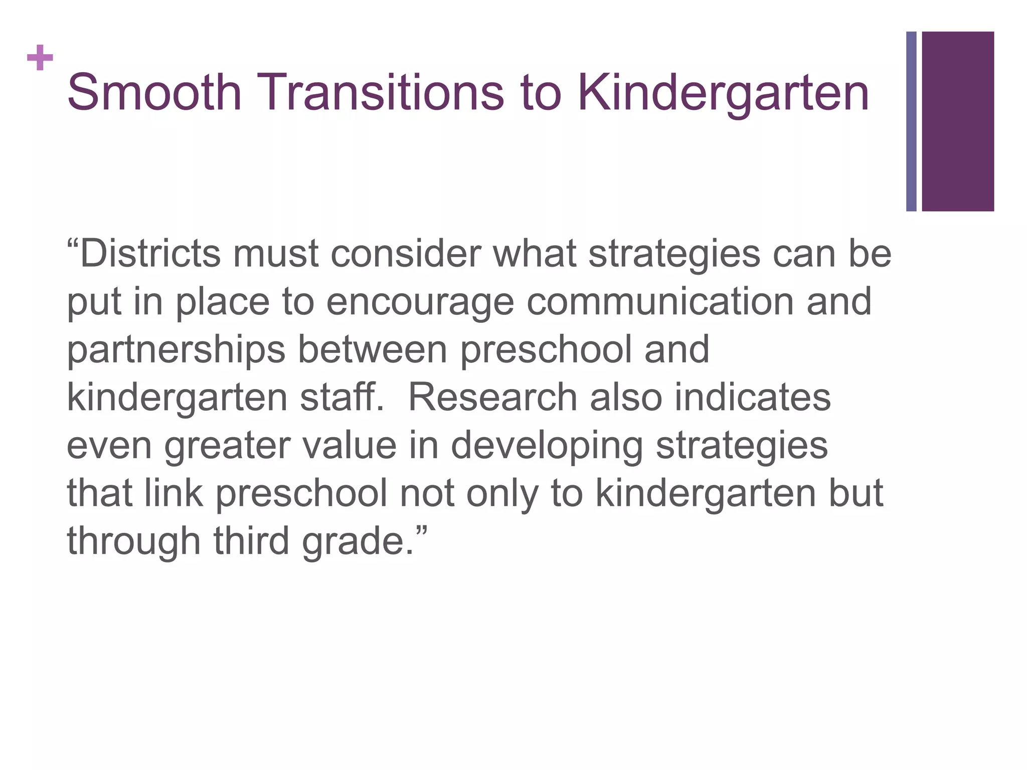 +
    Smooth Transitions to Kindergarten


    “Districts must consider what strategies can be
    put in place to encourage communication and
    partnerships between preschool and
    kindergarten staff. Research also indicates
    even greater value in developing strategies
    that link preschool not only to kindergarten but
    through third grade.”
 