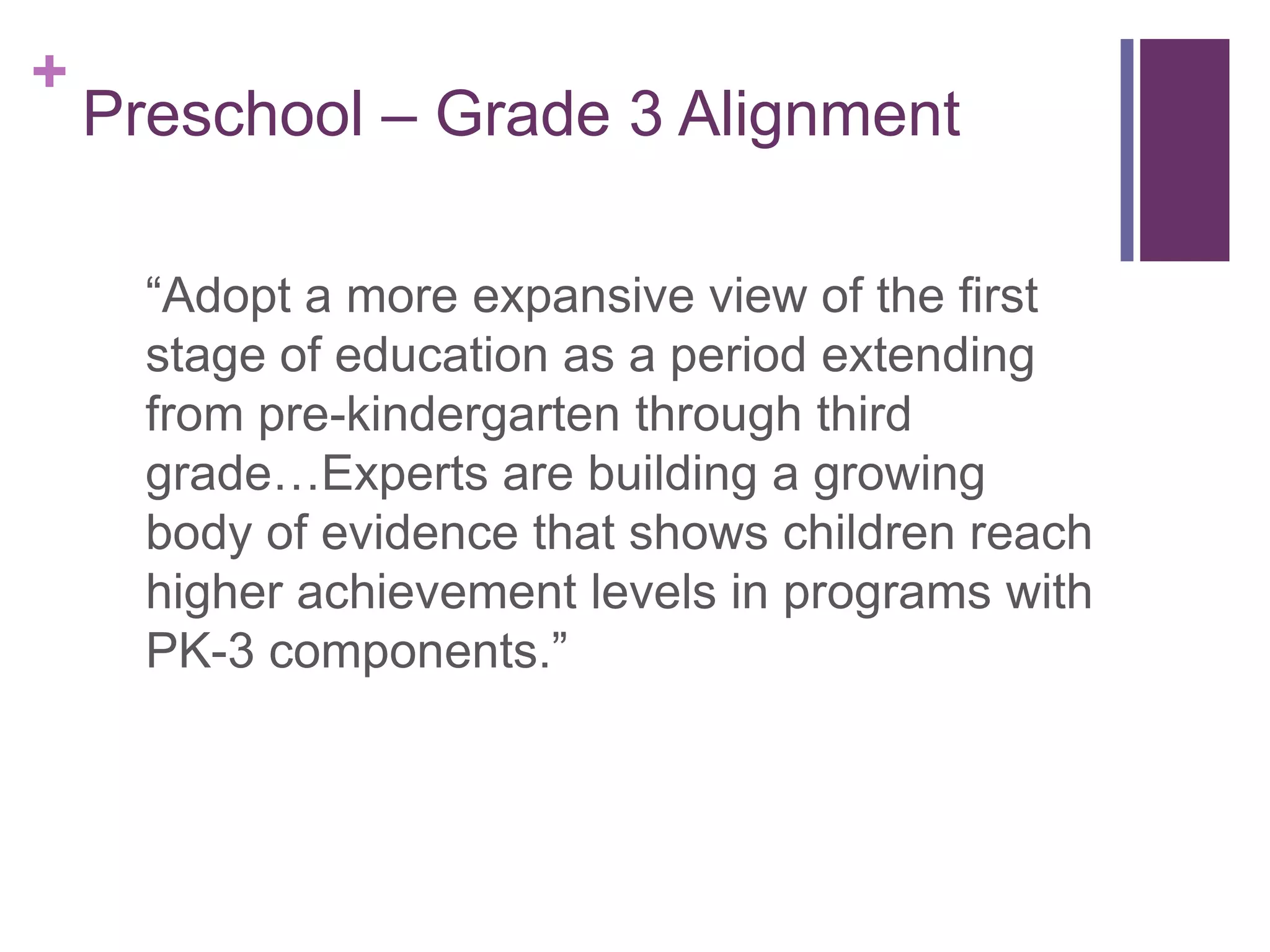 +
    Preschool – Grade 3 Alignment

      “Adopt a more expansive view of the first
      stage of education as a period extending
      from pre-kindergarten through third
      grade…Experts are building a growing
      body of evidence that shows children reach
      higher achievement levels in programs with
      PK-3 components.”
 
