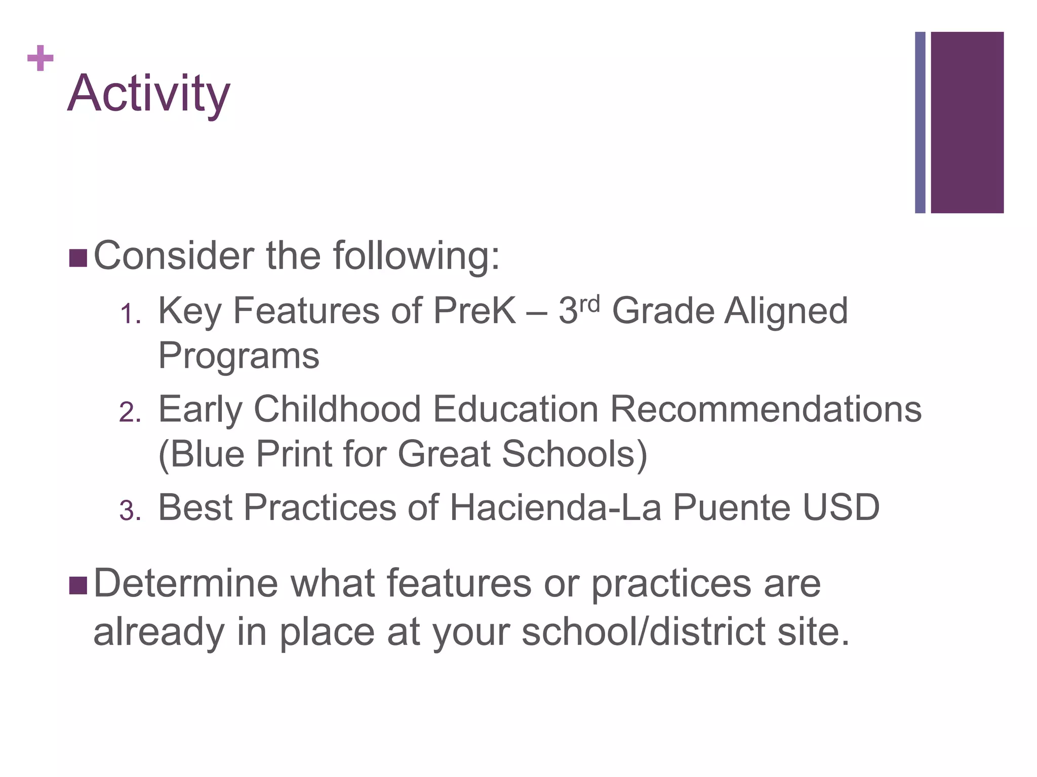 +
    Activity


     Consider   the following:
      1.   Key Features of PreK – 3rd Grade Aligned
           Programs
      2.   Early Childhood Education Recommendations
           (Blue Print for Great Schools)
      3.   Best Practices of Hacienda-La Puente USD

     Determine  what features or practices are
     already in place at your school/district site.
 