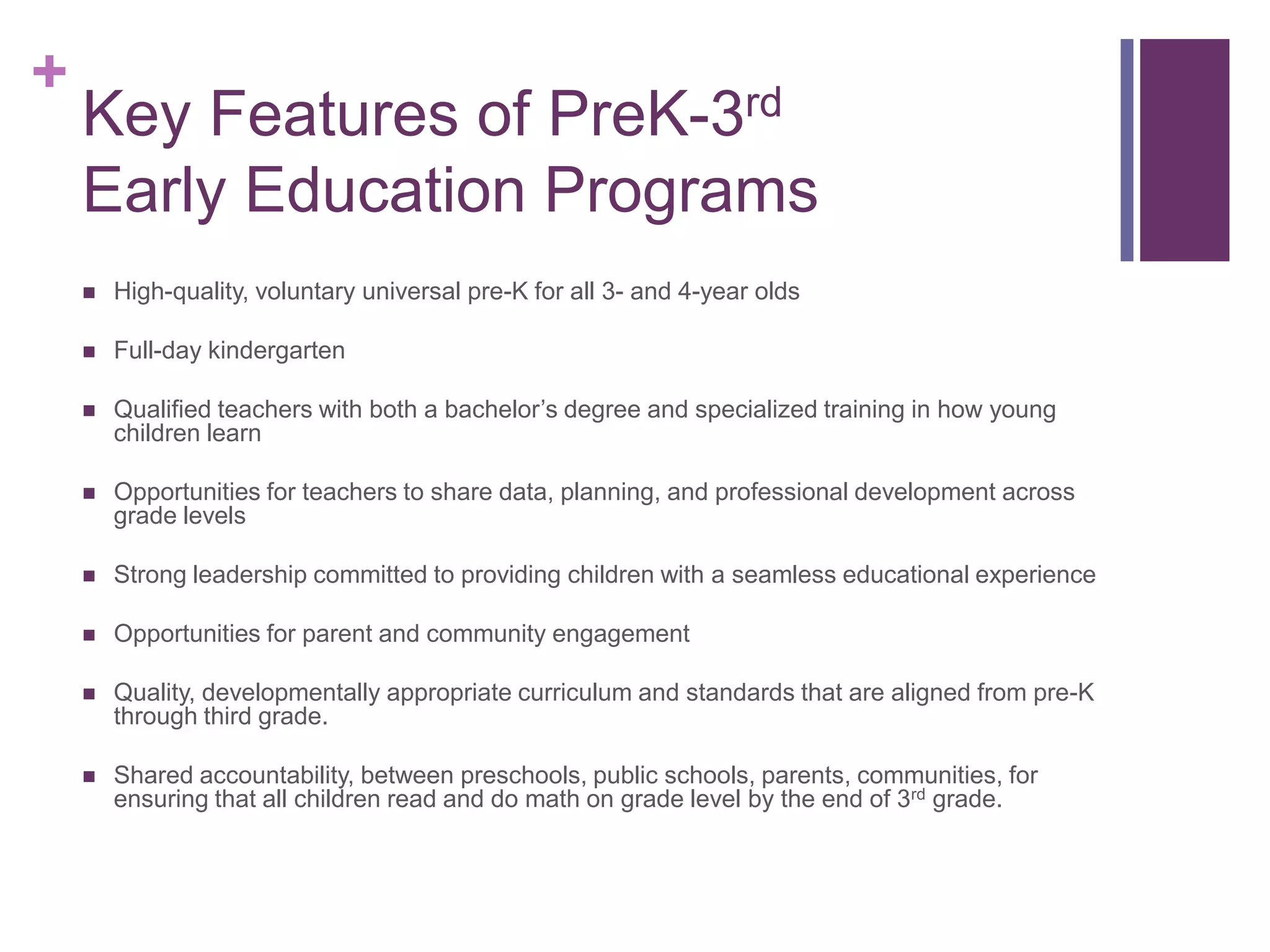 +
    Key Features of PreK-3rd
    Early Education Programs
       High-quality, voluntary universal pre-K for all 3- and 4-year olds

       Full-day kindergarten

       Qualified teachers with both a bachelor’s degree and specialized training in how young
        children learn

       Opportunities for teachers to share data, planning, and professional development across
        grade levels

       Strong leadership committed to providing children with a seamless educational experience

       Opportunities for parent and community engagement

       Quality, developmentally appropriate curriculum and standards that are aligned from pre-K
        through third grade.

       Shared accountability, between preschools, public schools, parents, communities, for
        ensuring that all children read and do math on grade level by the end of 3rd grade.
 