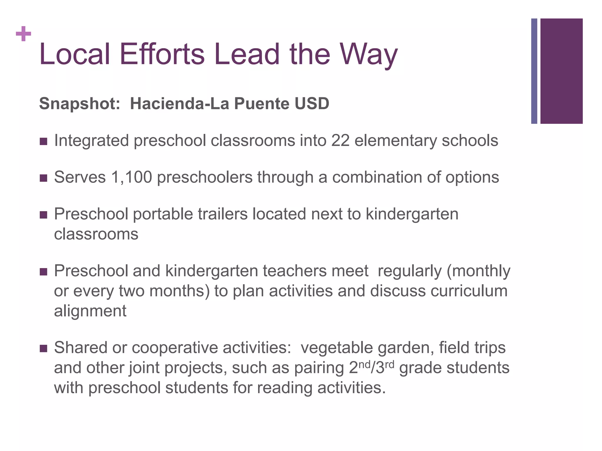 +
    Local Efforts Lead the Way
    Snapshot: Hacienda-La Puente USD

       Integrated preschool classrooms into 22 elementary schools

       Serves 1,100 preschoolers through a combination of options

       Preschool portable trailers located next to kindergarten
        classrooms

       Preschool and kindergarten teachers meet regularly (monthly
        or every two months) to plan activities and discuss curriculum
        alignment

       Shared or cooperative activities: vegetable garden, field trips
        and other joint projects, such as pairing 2nd/3rd grade students
        with preschool students for reading activities.
 