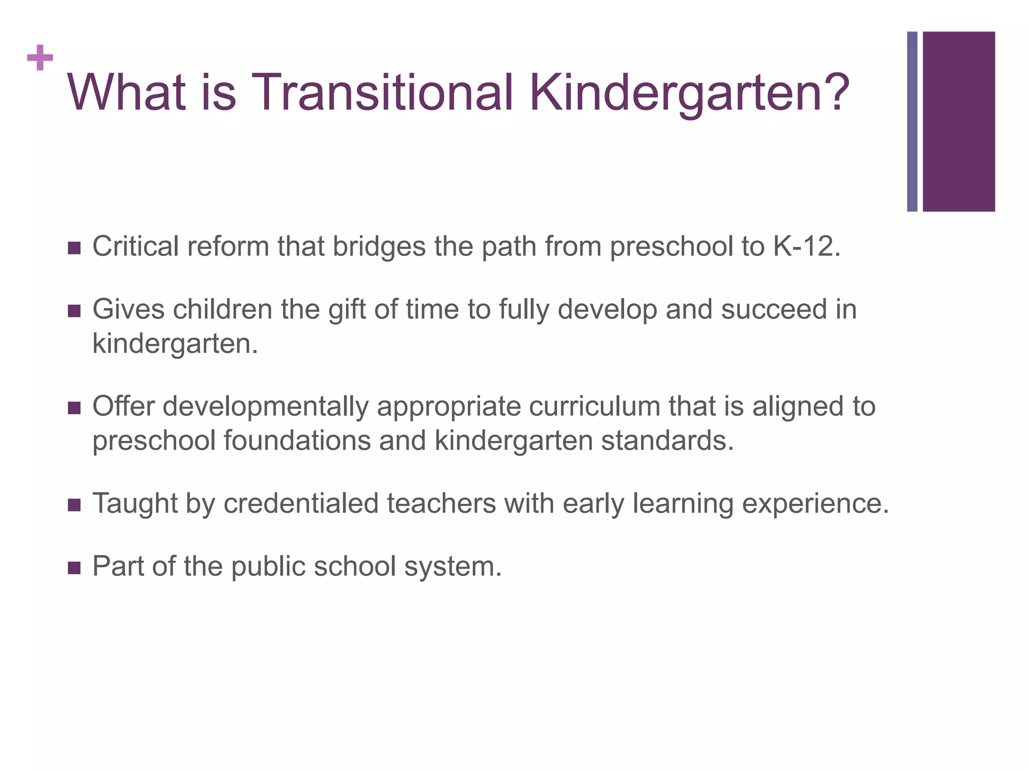 +
    What is Transitional Kindergarten?

       Critical reform that bridges the path from preschool to K-12.

       Gives children the gift of time to fully develop and succeed in
        kindergarten.

       Offer developmentally appropriate curriculum that is aligned to
        preschool foundations and kindergarten standards.

       Taught by credentialed teachers with early learning experience.

       Part of the public school system.
 