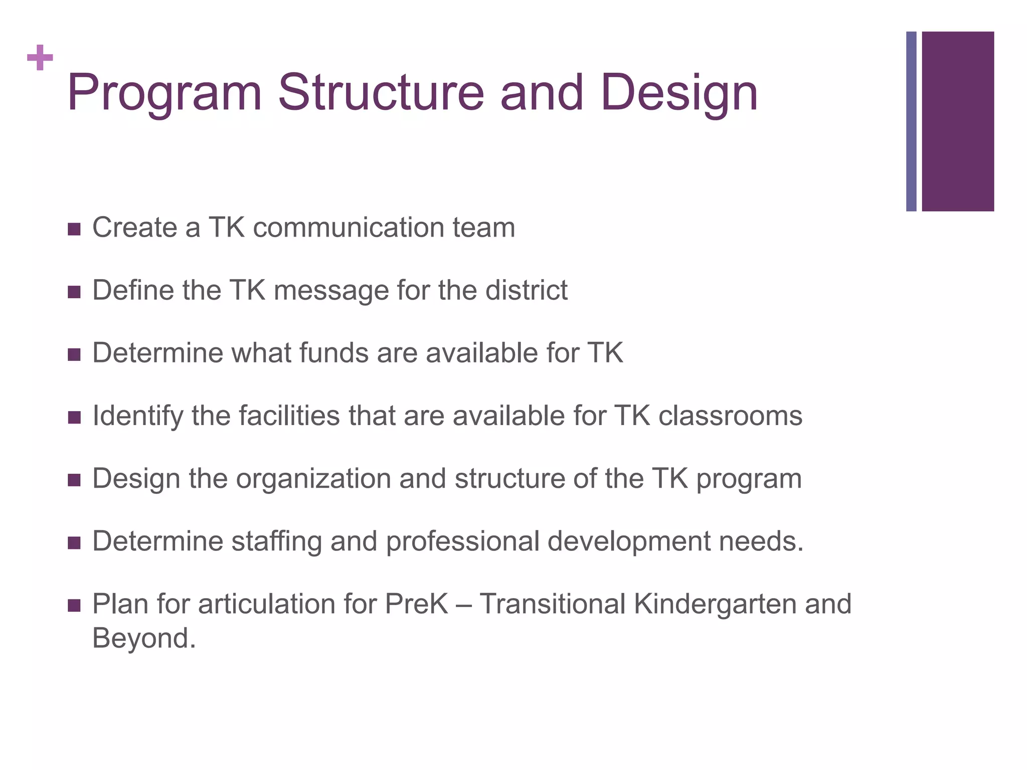 +
    Program Structure and Design

       Create a TK communication team

       Define the TK message for the district

       Determine what funds are available for TK

       Identify the facilities that are available for TK classrooms

       Design the organization and structure of the TK program

       Determine staffing and professional development needs.

       Plan for articulation for PreK – Transitional Kindergarten and
        Beyond.
 