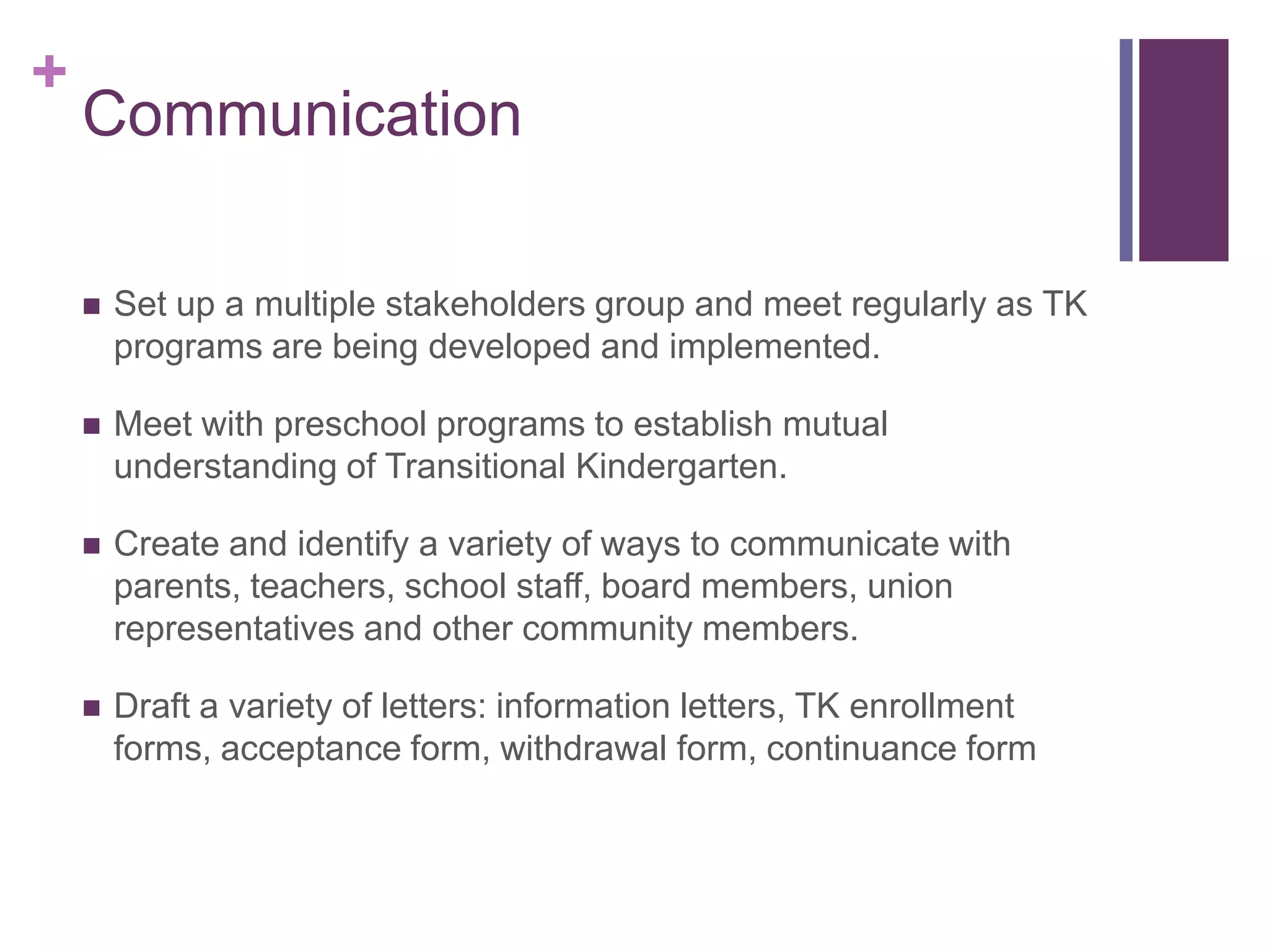 +
    Communication

       Set up a multiple stakeholders group and meet regularly as TK
        programs are being developed and implemented.

       Meet with preschool programs to establish mutual
        understanding of Transitional Kindergarten.

       Create and identify a variety of ways to communicate with
        parents, teachers, school staff, board members, union
        representatives and other community members.

       Draft a variety of letters: information letters, TK enrollment
        forms, acceptance form, withdrawal form, continuance form
 